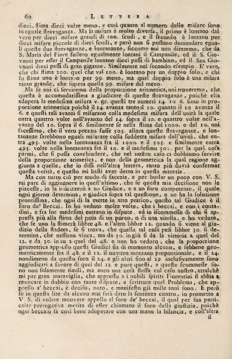 dieci, dima dieci volte meno, e così quanto al numero delle mila re fono ineguale dravaganza. Ma la mi fura è molto diverfa, il primo è lontano dal vero per dieci mifure grandi di ioq. feudi , e il fecondo è lontano per dieci mifure piccole di dieci feudi, e però non fi pottono domandare egua¬ li quelle due dravaganze, e lontananze, ficcome noi non diremmo, che da 5. Maria del Fiore fallerò egualmente lontani il Campanile, ed il S. Gio¬ vanni per etter il Campanile lontano dieci palli di bambino, ed il San Gio¬ vanni dieci pafil di gran gigante. Similmente nel fecondo efempio. E' vero, che chi dima 200. quel che vai 100. è lontano per un doppio folo, e chi lo dima uno è lontano per 99. meno, ma quel doppio folo è una miiura tanto grande, che fupera quella 99. mifure del meno. Ma le noi ci fervirerno della proporzione aritmetica, noi troveremo, che quella è accomodatidìma a giudicare di quelle dravaganze , poiché ella adopera la medefima mifura y. gr. quedi tre numeri 14. 106. fono in pro¬ porzione aritmetica poiché il 14. avanza tanto il io. quanto il io avanza il 6. e quedi tali avanzi fi mifurano colla medefima mifura dell’unità la quale entra quattro volte nell’avanzo del 14. fopra il io. e quattro volte nei da¬ vanzo del io. fopra il 6. Umilmente fe nella dima del 1000. e del io. noi faceffimo, che il vero prezzo fuffe 505. allora quede dravaganze, e lon¬ tananze farebbono eguali mifurate colla fuddetta mifura dell’unità, che en¬ tra 495. volte nella lontananza fra il 1000. e il 505, e Umilmente entra 495. volte nella lontananza fra il io. e il medefimo 50?. per la qual cofa parmi, che fi polla conchiudere, che nel iioltro cafo ci dobbiamo fervire della proporzione arimetica, e non della geometrica la qual ragione ag¬ giunta a quelle, che io dilli nell’altra lettera, tanto più dovrà confermar queda verità, e quedo mi badi aver detto in queda materia. Ma con tutto ciò per modo di facezia, e per burlar un poco con V. S. mi pare di aggiugnere in quell’al timo, che fe queda mia decidane non le piacette, io la indirizzerò a un Giudice, e a un foro competente, il quale ogni giorno determina, e giudica fopra tal queftìone, e ne ha la foluzione prontifiima, che ognidì la mette in atto pratico, quedo tal Giudice è il foro de* Beccai. Io ho veduto molte volte, che i beccai, e con i conta¬ dini, e fra lor medefimi entrano in difpute , ed in ifcommedé di chi fi ap¬ pretta più alla dima del pelo di un porco, o di una vitella, e ho veduto» che fe uno la dimerà libbre 48. e l’altro libbre 12. quando fi viene al giu¬ dizio della dadeta, fe fi trova, che quella tal cofa peli libbre 30. fi de¬ termina, che nettuno vinca, ma da 30. ingiù fi da la vittoria a quel del 12. e da 30. insù a quel del 48. e non ho veduto , che la proporzione geometrica apprettò quedi Giudici fia di momento alcuno, e febbene geo¬ metricamente fra il 48. e il 12. il numero mezzano proporzionale, e il 24. nondimeno da quedo foro il 24. e gli altri fino al 29 inclufivamente fono aggiudicati a favore di quei del 12. e pure quedi, e quede feommette fo¬ no non fidamente limili, ma anco una cofa detta col cafo nodro,attalchè mi par gran maraviglia, che appretto a i nobili fpiritt Fiorentini fi abbia * revocare in dubbio con tante difpute, e fcritture quel Problema, che ap¬ pretto a’ beccai, è decito, noto, e manifedo già mille anni fono. E però fe in queda lite da alcuno mai farà dato la fentenza contro, io prometto a V S. di volere muovere appello al foro de’ beccai, il qual per fua parti- edar prerogativa merita di efler chiamato il foro della giudizia, poiché ogni beccaio fa così bene adoperare con una mano la bilancia, e coll’altra