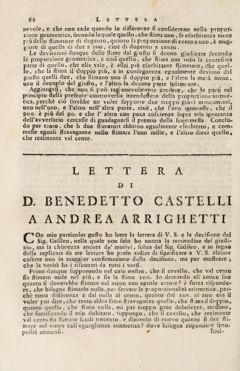 ncvole, e che non cade quando le differenze fi conflderano nella propor¬ zione geometrica, fecondo la quale quello, che Rima uno , fa eforbitanza tacito più dello {limatore di dugento , quanto la proporzione di cento a uno , è mag¬ giore di quella di due a uno, cioè di dugento a cento. Le deviazioni dunque delie dime dal giudo d deono giudicare fecondo la proporzione geometrica, e così quello, che dima una roba la centelìma parte di quello, che ella vale, è adai più eforbitante (limatore, che quel¬ lo, chela dima il doppio più, e in confeguenza egualmente deviano dai giudo quelli due, che dimano uno il doppio più, e baierò la me:à meno, uno il decuplo del giudo, e l’altro la decima parte (olamente. Aggiungali, che non d può ragionevolmente credere, che le parti nel principio delia preferite controversa intendefieio della proporzione aritme¬ tica, perchè ciò farebbe un voler fupporre due troppo gravi mancamenti, uno nell’uno, e l’altro nell’altra parte, cioè, che l’uno ignorale, che il poo. è più del po. e che P altro con poca cofcienza fopra tale ignoranza delPavverfario cercafle di guadagnarli il premio della feommefla. Conclu¬ do per tanto, che li due {limatori abbiano egualmente eiorbitato, e Gom¬ me de eguali flrayaganze nello Rimare Pano mille, e Paitio dieci quello, che realmente vai cento. LETTERA pi D. BENEDETTO CASTELLI A ANDREA ARRI GHETTI C* On mio parti colar guflo ho Ietta la lettera di V. $. e la decidone del j Sig. Galileo, nella quale non folo ho notata la rettitudine dei giudi¬ zio, ma la chiarezza ancora de* motivi, lolita del Sig. Galileo, e in legno della replicata da me lettura ho preio ardire di lignificare a V. S. alcune coferte non in maggior confirmazione della decifìone, ma per mediare , che la verità ha i rilcontri da tutti i verli. Prima dunque fupponendo nel calo nodro, che il cavallo, che vai cento fìa {limato male nel più, e da la dima 200. Io domando all'amico fuo quanto d doverebbe dimare nel meno con eguale errore? è forza risponde¬ re, che bifogna dimarlo nulla, per fervarela proporzionalità aritmetica , per¬ chè tanta differenza è dal nulla al cento, quanto dal ioo. al 200- ora il voler poi dire , che tanto abbia fatro dravaganza quello, che d'ma il doppio, quanto quello, che dima nulla, mi par troppo gran debolezza, madime, che fortificando il mio dubitare, Suppongo, che il cavallo, che realmente vai cento da filmato feudi trecento ; e dimando di nuovo quanto d dee di¬ mare nel meno coll’eguaglianza aritmetica? dove bifogna rilpondere fpro- podti immend. • * Inol-