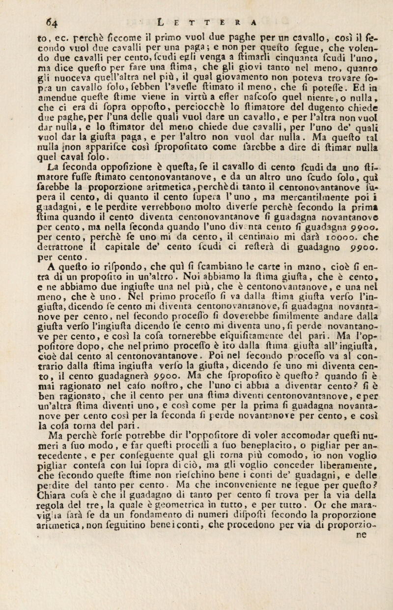 to, ec. perchè ficccme il primo vuol due paghe per un cavallo, così il fe¬ condo vuol cine cavalli per una paga; e non per quedo fegue, che volen¬ do due cavalli per cento, feudi egli venga a {rimarli cinquanta feudi l’uno, ma dice quello per fare una dima, che gli giovi tanto nel meno, quanto gli nuoceva queìl’altra nel piu, il qual giovamento non poteva trovare fo- pra un cavallo fo!o,febben Tavelle fumato il meno, che lì potelfe. Ed in amendue quelle dime viene in virtù a efTer nafeofo quel niente,o nulla, che ci era di fopra oppollo, perciocché lo (limatore del dugento chiede due paghe, per Tuna delle quali vuol dare un cavallo, e per T altra non vuol dar nulla, e lo ftimator del meno chiede due cavalli, per Tuno de’ quali vuol dar la giuda paga, e per l’altro non vuol dar nulla. Ma quedo tal nulla |non apparilce così fpropofitato come farebbe a dire di dimar nulla quel cavai folo. La feconda oppofìzione è quella, fe il cavallo di cento feudi da uno (li¬ matore fufle (limato centonovantanove, e da un altro uno feudo folo, qui farebbe la proporzione aritmetica, perchè dì tanto il centonovantanove fu- pera il cento, di quanto il cento fupera Tuno , ma mercantilmente poi i guadagni, e le perdite verrebbono molto divede perchè fecondo la prima dima quando il cento diventa centonovantanove lì guadagna novantanove per cento, ma nella feconda quando Tuno div nta cento lì guadagna 9900, per cento, perchè fe uno mi da cento, il centinaio mi darà 10000. che detrattone il capitale de’ cento feudi ci reflerà di guadagno 9900. per cento . A quello io rifpondo, che qui lì fcambiano le carte in mano, cioè lì en¬ tra di un propofito in un’altro. Noi abbiamo la dima giuda, che è cento, e ne abbiamo due ingiufte una nel più, che è centonovantanove, e una nel meno, che è uno. Nel primo procedo lì va dalla dima giuda verfo l’in- giuda, dicendo fe cento mi diventa centonovantanove, lì guadagna novanta¬ nove per cento, nel fecondo procedo lì doveiebbe ùmilmente andare dalla giuda verfo Tingiuda dicendo fe cento mi diventa uno, lì perde novantano¬ ve per cento, e così la cofa tornerebbe efquilìtamente del pari. Ma Pop- polìtore dopo, che nel primo procedo è ito dalla dima giuda all’ingiuda, cioè dal cento al centonovantanove . Poi nel fecondo procedo va al con¬ trario dalla dima ingiuda verfo la giuda, dicendo fe uno mi diventa cen¬ to, il cento guadagnerà 9900. Ma che fpropolìto è quedo ? quando fi è mai ragionato nel calo nodro, che Tuno ci abbia a diventar cento? fi è ben ragionato, che il cento per una dima diventi centonovantanove, e per un’altra dima diventi uno, e così come per la prima fi guadagna novanta- nove per cento così per la feconda fi perde novantanove per cento, e così la cofa torna del pari. Ma perchè forfè potrebbe dir l’oppofitore di voler accomodar quedì nu¬ meri a fuo modo, e far quedi procedi a luo beneplacito, o pigliar per an¬ tecedente, e per confeguente qual gli torna più comodo, io non voglio pigliar contefa con lui fopra di ciò, ma gli voglio conceder liberamente, che fecondo quede dime non riefehino bene i conti de’ guadagni, e delle perdite del tanto per cento. Ma che inconveniente ne fegue per quedo? Chiara cofa è che il guadagno di tanto per cento fi trova per la via della regola del tre, la quale è geometrica in tutto, e per tutto. Or che mara¬ viglia farà fe da un fondamento di numeri difpodi fecondo la proporzione aritmetica, non feguitino bene i conti, che procedono pervia di proporzio¬ ne