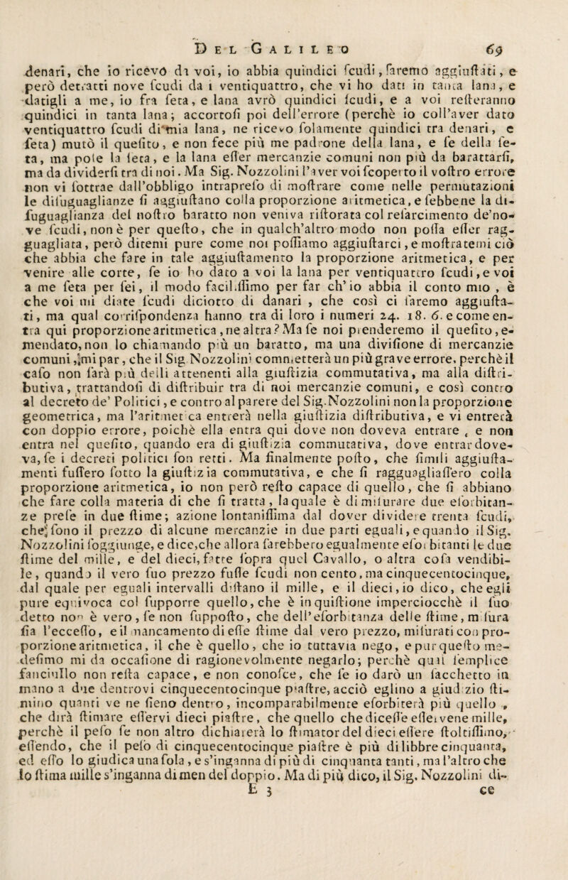 denari, che io ricevo dì voi, io abbia quindici feudi, faremo aggradati, e però detratti nove feudi da 1 ventiquattro, che vi ho dati in tanta lana, e •datigli a me, io fra feta,e lana avrò quindici feudi, e a voi remeranno quindici in tanta lana; accortofi poi dell’errore (perchè io colPaver dato ventiquattro feudi di'tnia lana, ne ricevo fedamente quindici tra denari, e feta) mutò il quelito, e non fece più me padrone della lana, e fe della fe- ta, ma potè la leca, e la lana edèr mercanzie comuni non più da barattarli, ma da dividerli tra di noi. Ma Sig. Nozzolini l’aver voifeopetto il veltro errore non vi fottrae dall’obbligo intraprefo di moltrare come nelle permutazioni le diluguaglianze li aggradano coda proporzione atitmetica, e (ebbene la di- fuguaglianza del «offro baratto non veniva ridorata col refarcimento de’no- ve feudi, non è per quello, che in qualch’altro modo non polla eller rag¬ guagliata, però ditemi pure come noi polliamo aggiullarci, e inoltratemi ciò che abbia che fare in tale aggiuftamento la proporzione aritmetica, e per venire alle corte, fe io ho dato a voi la lana per ventiquattro feudi,e voi a me feta per fei, il modo facilitiamo per iar ch’io abbia il conto mio , è che voi mi diate feudi diciotco di danari , che così ci faremo aggiuda- ti, ma qual co’rifpondenza hanno tra di loro i numeri 24. 18. 6. e come en¬ tra qui proporzione aritmetica , ne altra ?Ma fe noi prenderemo il quelito, e- mendato,non lo chiamando p;ù un baratto, ma una divisone di mercanzie comuni ,jmipar, che il Sig Nozzolini commetterà un più grave errore, perchè il cafo non farà più deili attenenti alla giultizia commutativa, ma alla diftri- butiva, trattandoli di diltribuir tra di noi mercanzie comuni, e così contro al decreto de’ Politici, e contro al parere del Sig.Nozzolini non la proporzione geometrica, ma l’aritmet ca entrerà nella giultizia diltributiva, e vi entrerà con doppio errore, poiché ella entra qui dove non doveva entrare t e non entra nel quelito, quando era di giultizia commutativa, dove entrar dove¬ va, fe i decreti polìtici fon retti. Ma finalmente pollo, che limili aggiuda- menti fulTero lotto la giultizia commutativa, e che li ragguagliallèro colla proporzione aritmetica, io non però redo capace di quello, che li abbiano che fare colla materia di che li tratta, la quale è dimilurare due elorbitan- ze prefe in due dime; azione lontanifìima dal dover dividere trenta feudi, che^ fono il prezzo di alcune mercanzie in due parti eguali, e quando il Sig. Nozzolini foggiunge, e dice,che allora farebbero egualmente do; bicanti le due dime del mille, e del dieci,fatte fopra quel Cavallo, o altra cofa vendibi¬ le, quandi il vero fuo prezzo fufle feudi non cento, ma cinquecentocinque, dal quale per eguali intervalli dittano il mille, e il dieci, io dico, che egli pure equivoca col fupporre quello, che è inquiltione imperciocché il fuo detto non è vero, fe non fuppodo, che dell’eforbitanza delle dime, radura da l’eccedo, e il mancamento di ede dime dal vero prezzo, mifurati con pro¬ porzione aritmetica, il che è quello, che io tuttavia nego, epurquedome- dedmo mi da occasione di ragionevolmente negarlo; perchè qual femplice fanciullo non retta capace, e non conolce, che fe io darò un facchetto ita mano a due dentrovi cinquecentocinque psadre, acciò eglino a giudizio di¬ ramo quanti ve ne deno dentro, incomparabilmente eforblterà più quello P che dirà dimare efl’ervi dieci piadre, che quello chedicedè edeivene mille, perchè il pelò fe non altro dichiarerà lo dimator del dieci edere doluflimo,- edèndo, che il pelò di cinquecentocinque piadre è più di libbre cinquanta, ed elfo lo giudica una fola, e s’inganna di più di cinquanta tanti, ma l’altro che lo dima mille s’inganna di men del doppio. Ma di più dico, il Sig, Nozzolini di- E 3 ce
