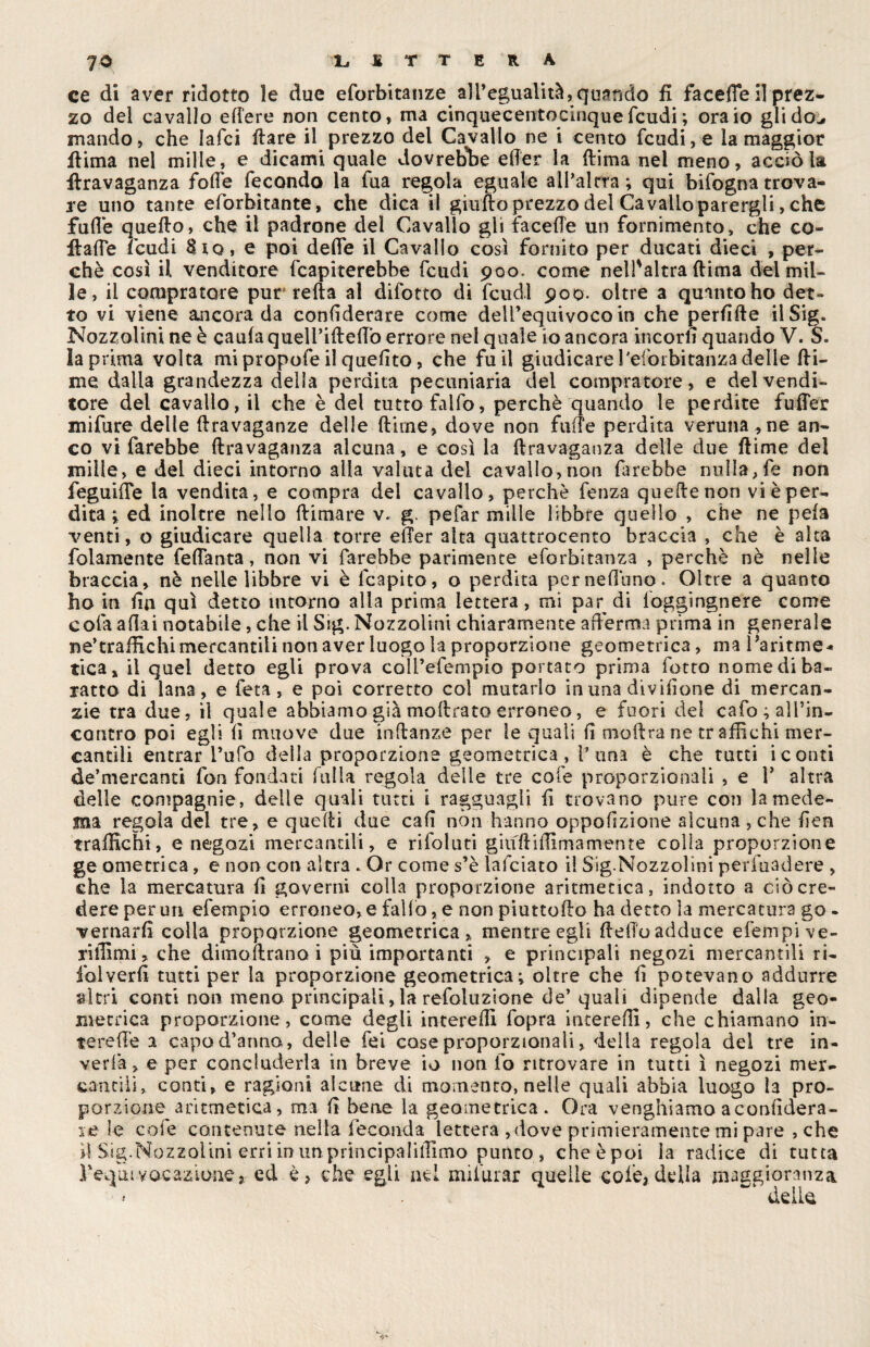 ce di aver ridotto le due eforbitanze all’egualità, quando fi facefle il prez¬ zo del cavallo edere non cento, ma cinquecentocinque feudi ; ora io gli do., mando, che laici dare il prezzo del Cavallo ne i cento feudi, e la maggior ffima nel mille, e dicami quale dovrebbe eder la dima nel meno, acciò la flravaganza folle fecondo la fua regola eguale ail’alrra ; qui bifogna trova¬ re uno tante eforbitante, che dica il giudo prezzo del Cavallo parergli > che fuffe quello, che il padrone del Cavallo gli facelìe un fornimento, che co¬ ll a (Te Feudi Sto, e poi delie il Cavallo così fornito per ducati dieci , per¬ chè così il venditore (capiterebbe feudi 900. come nell'altra (lima del mil¬ le, il compratore pur reità al difotto di feudi 900. oltre a quinto ho det¬ to vi viene ancora da confiderare come dell’equivoco in che perdile ilSig. Nozzolini ne è caula queli’illelTò errore nel quale io ancora incori] quando V. S* la prima volta mipropofeil quelito, che fu il giudicarel'eforbitanzadelle di¬ me dalla grandezza delia perdita pecuniaria dei compratore, e del vendi¬ tore del cavallo, il che è dei tutto fallò, perchè quando le perdite fufler mi fu re delle Itravaganze delle dirne, dove non fiiiTe perdita veruna , ne an¬ co vi farebbe dravaganza alcuna, e così la dravaganza delle due dime del mille, e del dieci intorno alla valuta del cavallo, non farebbe nulla, fe non feguide la vendita, e compra del cavallo, perchè fenza quedenon vi è per¬ dita i ed inoltre nello dimare v. g. pefar mille libbre quello , che ne pela venti, o giudicare quella torre elTer alta quattrocento braccia , che è alta folamente feflanta, non vi farebbe parimente eforbitanza , perchè nè nelle braccia, nè nelle libbre vi è fcapito, o perdita per nettano. Oltre a quanto ho in da qui detto intorno alla prima lettera, mi par di loggingnere come cofa aliai notabile, che il Sig. Nozzolini chiaramente afferma prima in generale ne’craffichi mercantili non aver luogo la proporzione geometrica, ma 1 ’aritme* tica, il quel detto egli prova coll’efempio portato prima fotto nome di ba¬ ratto di lana, e feti, e poi corretto col mutarlo in una dividane di mercan¬ zie tra due, il quale abbiamo già modrato erroneo, e fuori del cafo ^rin¬ contro poi egli lì muove due indanze per le quali d modra ne tr affichi mer¬ cantili entrar l’ufo della proporzione geometrica, r una è che tutti i conti de’mercanti fon fondati filila regola delle tre cofe proporzionali , e Y altra delle compagnie, delle quali tutti i ragguagli d trovano pure con la mede- ma regola del tre, e quedi due cad non hanno oppohzione alcuna, che den traffichi, e negozi mercantili, e rifoluti giuftiffimamente colla proporzione ge ometrica, e non con altra . Or come s’è lafciato il Sig.Nozzolini perluadere , che la mercatura d governi colla proporzione aritmetica, indotto a ciò cre¬ dere per un efempio erroneo, e fallo, e non piuttodo ha detto la mercatura go - vernard colla proporzione geometrica, mentre egli dello adduce elèni pi ve- riffimi, che dimodrano i più importanti , e principali negozi mercantili ri¬ fai verd tutti per la proporzione geometrica^ oltre che d potevano addurre altri conti non meno principali, la refoluzione de’quali dipende dalia geo¬ metrica proporzione, come degli intereffi fopra intereffi, che chiamano in- tereffe a capo d’anno, delle fei cose proporzionali, della regola del tre in¬ verdì, e per concluderla in breve io non io ritrovare in tutti ì negozi mer¬ cantili, conti, e ragioni alcune di momento, nelle quali abbia luogo la pro¬ porzione aritmetica, ma d bene la geometrica. Ora venghiamo aconddera- le le cofe contenute nella Feconda lettera ,dove primieramente mi pare , che d Sig.Nozzolini erri in un. principi li ffimo punto, che è poi la radice di tutta Feqinvocazione, ed è, che egli nei mi!urar quelle cole, della maggioranza * . ^ delle