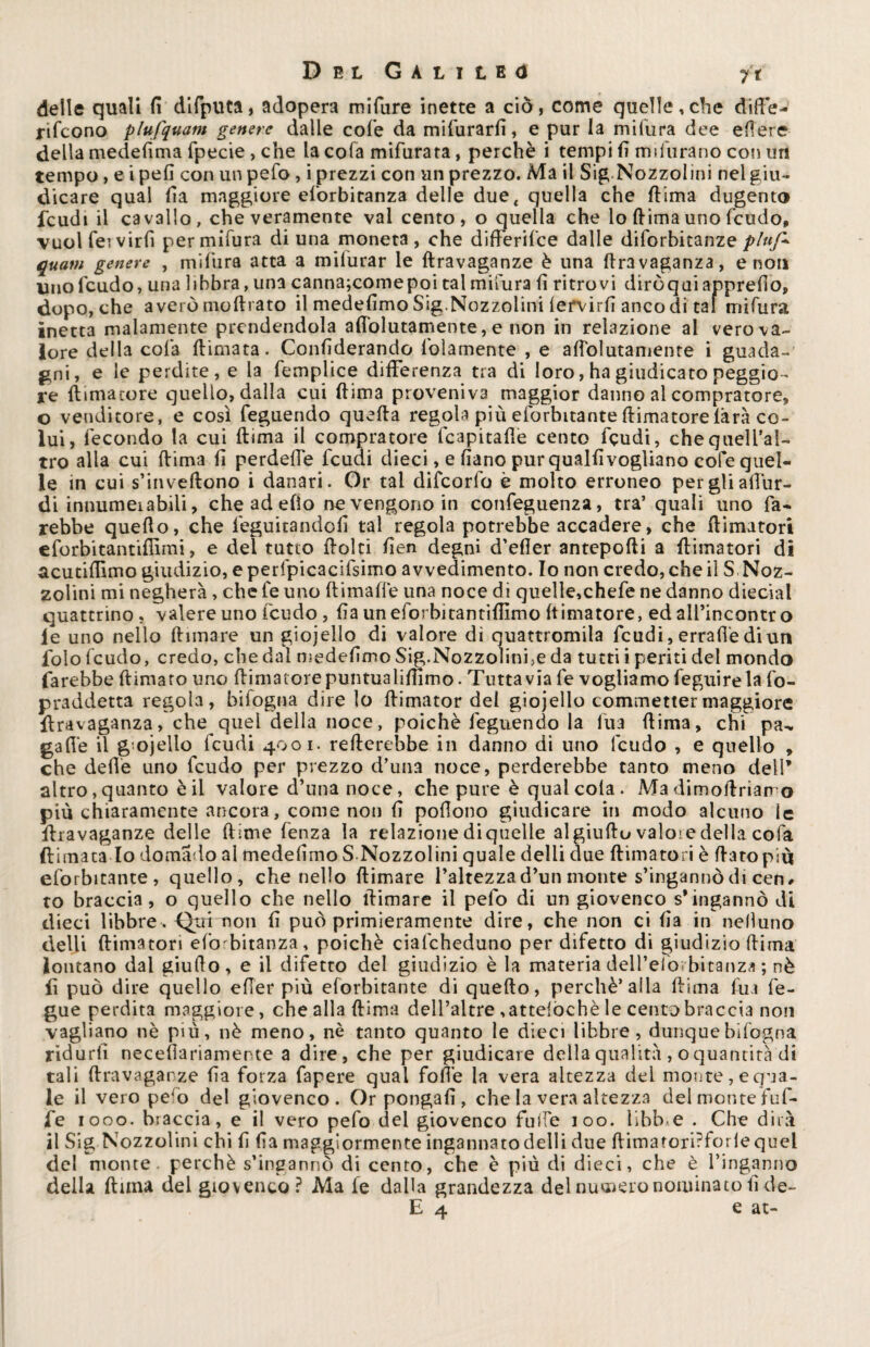 delle quali fi difputa, adopera mifure inette a ciò, come quelle,che diffe¬ riscono plufquatn genere dalie cofe da mifurarfi, e pur la milura dee efiere della medefima fpecie , che la cofa mifurata, perchè i tempi fi indurano con un tempo, e i pefi con un pefo , i prezzi con un prezzo. Ma il Sig.Nozzolini nel giu¬ dicare qual fia maggiore esorbitanza delle due, quella che (lima dugento feudi il cavallo, che veramente vai cento, o quella che lo fiima uno feudo, vuol Servirli per mifura di una moneta , che diftèrifee dalle diforbitanze pluf* quam genere , mifura atta a mifurar le ftravaganze è una ftravaganza, e non uno feudo, una libbra, una canna;comepoi tal mifura fi ritrovi diròquiapprefio, dopo, che averòmoftrato il medefimo Sig.Nozzolini lervirfi anco di tal mifura inetta malamente prendendola afiolutamente, e non in relazione al vero va¬ lore della cofa filmata. Confiderando Solamente , e afiolutamente i guada¬ gni, e le perdite, e la Semplice differenza tra di loro, ha giudicato peggio¬ re {limatore quello, dalla cui (lima proveniva maggior danno al compratore, o venditore, e così Seguendo quefta regola più esorbitante {limatore làrà co¬ lui, Secondo la cui {lima il compratore fcapitafie cento Scudi, chequeli’al- tro alla cui (lima fi perdeffe Scudi dieci, e fiano pur qualfi vogliano cofe quel¬ le in cui s’inveftono i danari. Or tal difeorfo è molto erroneo per gli all'ur- di innumei abili, che ad efìo ne vengono in conseguenza, tra’ quali uno Sa¬ rebbe quefio, che Seguitandoli tal regola potrebbe accadere, che {limatori eforbitantiflìmi, e dei tutto fiolti fien degni d’efler anteporti a {limatori di acutifiìmo giudizio, e perfpicacifsimo avvedimento. Io non credo, che il S .Noz¬ zolini mi negherà , che Se uno flimaffe una noce di quelle,chefe ne danno diecial quattrino , valere uno Scudo, fia un eforbitantifiìmo (timatore, ed all’incontro le uno nello filmare un giojello di valore dì quattromila Scudi, errafiè di un foìo Scudo, credo, che dal medefimo Sig.Nozzolini,e da tutti i periti del mondo farebbe {limato uno {limatore puntualifnmo. Tuttavia Se vogliamo Seguire la So¬ praddetta regola, bifogna dire lo fiimator del giojello commetter maggiore firavaganza, che quel della noce, poiché Seguendo la Sua {lima, chi pa^ galle il g ojello Scudi 4001. refterebbe in danno di uno Scudo , e quello , che delle uno Scudo per prezzo d’una noce, perderebbe tanto meno dell’ altro, quanto è il valore d’una noce, che pure è qual cola . Ma dimofiriarro più chiaramente ancora, come non fi pofiono giudicare in modo alcuno le ffravaganze delle {lime Senza la relazione diquelle al giufto valore della cofa (limata Io domado al medefimo S Nozzolini quale delii due {limatori è ftatopiù esorbitante, quello, che nello {limare l’altezza d’un monte s’ingannò di cen, to braccia, o quello che nello {limare il pefo di un giovenco s’ingannò di dieci libbre. Qui non fi può primieramente dire, che non ci fia in nefiuno delii {limatori esorbitanza, poiché ciafcheduno per difetto di giudizio (lima lontano dal giufio, e il difetto del giudizio è la materia deH’elo; bitanza ; nè fi può dire quello efier più esorbitante di quello, perchè’alla filma Sua Se¬ gue perdita maggiore, che alla ftima dell’altre ,atteiòchè le cento braccia non vagliano nè più, nè meno, nè tanto quanto le dieci libbre, dunque bifogna ridurli necefiariamente a dire, che per giudicare della qualità , o quantità di tali ftravaganze fia forza fapere qual Sofie la vera altezza dei monte, egua¬ le il vero pe^o del giovenco. Or pongali, che la vera altezza del monte fuf- fe 1000. braccia, e il vero pelo del giovenco fuife 100. libbre . Che dirà il Sig Nozzolini chi fi fia maggiormente ingannato delii due ftimatori?forlequel del monte, perchè s’ingannò di cento, che è più di dieci, che è l’inganno della {lima del giovenco? Ma le dalla grandezza del numero nominato fi de- E 4 e at-