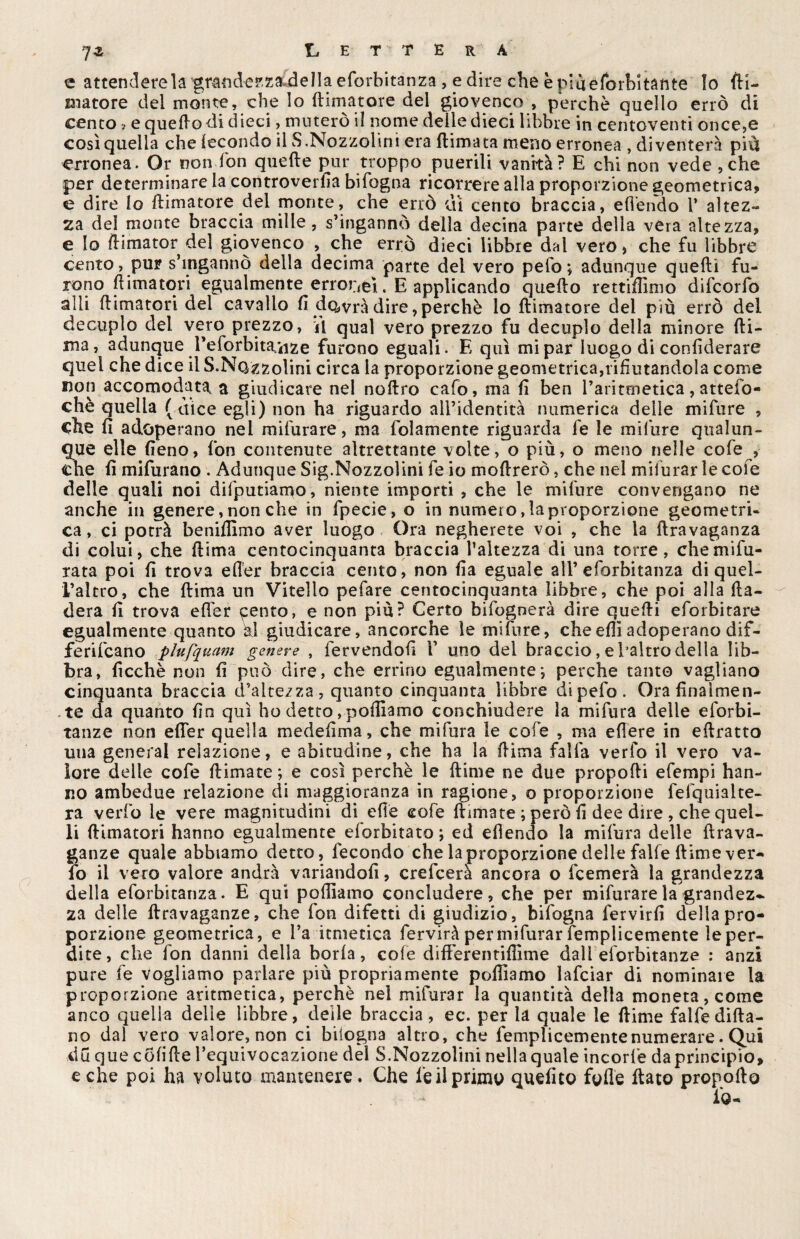 e attenderei grandezza della eforbitanza , e dire che è ria e forbì tati te Io fu¬ matore del monte, che Io {limatore del giovenco , perchè quello errò di cento v e quello di dieci, muterò il nome delle dieci libbre in centoventi once,e così quella che fecondo il S.Nozzolini era (limata meno erronea , diventerà più erronea. Or non don quelle jnir troppo puerili vanità? E chi non vede ,che per determinare la controversa bifogna ricorrere alla proporzione geometrica, e dire lo (limatore del monte, che errò dì cento braccia, efl'endo 1* altez¬ za dei monte braccia mille, s’ingannò della decina parte della vera altezza, e Io ftimator del giovenco , che errò dieci libbre dal vero* che fu libbre cento, pur s’ingannò della decima parte del vero pelo; adunque quelli fu¬ rono (limatori egualmente erronei, E applicando quello rettiffimo difeorfo alli (limatori del cavallo fi dqwrà dire, perchè io (limatore del più errò del decuplo del vero prezzo, il qual vero prezzo fu decuplo della minore (li¬ ma, adunque Peforbita/iize furono eguali. E qui mi par luogo di considerare quel che dice il S.Nozzolini circa la proporzione geometrica,rifiutandola come non accomodata a giudicare nel noftro cafo, ma fi ben Taritmetica, atteso¬ ché quella ( dice egli) non ha riguardo all’identità numerica delle mifure , clie fi adoperano nei mifurare, ma Solamente riguarda Se le mifure qualun¬ que elle fieno, fon contenute altrettante volte, o piu, o meno nelle cofe , che fi mifurano . Adunque Sig.Nozzolinì fe io mollrerò, che nel mifurar le cole delle quali noi disputiamo, niente importi , che le mifure convengano ne anche in genere, non che in fpecie, o in numero, la proporzione geometri¬ ca, ci potrà benifilmo aver luogo Ora negherete voi , che la flravaganza di colui, che (lima centocinquanta braccia l’altezza di una torre, che misu¬ rata poi fi trova efier braccia cento, non fia eguale all’ eforbitanza di quel- i’altro, che (lima un Vitello pefare centocinquanta libbre, che poi alla Rà¬ derà fi trova efier «pento, e non più? Certo bifognerà dire quelli eforbitare egualmente quanto al giudicare, ancorché le mifure, cheefii adoperano dif¬ feriscano plufquam genere , fervendoli V uno del braccio, e baltro della lib¬ bra, Sicché non fi può dire, che errino egualmente ; perche tanto vagliano cinquanta braccia d’altezza, quanto cinquanta libbre dipefo. Ora finalmen¬ te da quanto fio qui ho detto, polliamo conchiudere la mifura delle esorbi¬ tanze non efier quella medefima, che mifura le cofe , ma edere in eftratto una generai relazione, e abitudine, che ha la (lima falfa verfo il vero va¬ lore delle cofe (limate; e così perchè le (lime ne due proporti efempi han¬ no ambedue relazione di maggioranza in ragione, o proporzione fefquialte- ra verfo le vere magnitudini di erte cofe (limate ; però fi dee due , che quel¬ li (limatori hanno egualmente eforbitato; ed efiendo la mifura delle ftrava- ganze quale abbiamo detto, fecondo che la proporzione delle falfe (lime ver¬ fo il vero valore andrà variandoli, crefcera ancora o Scemerà la grandezza della eforbitanza. E qui portiamo concludere, che per mifurare la grandez* za delle ftravaganze, che (on difetti di giudizio, bifogna Servirli della pro¬ porzione geometrica, e l’a itmetica Servirà per mifurar Semplicemente le per¬ dite, che fon danni della boria, cofe differentifiìme dall eforbitanze : anzi pure fe vogliamo parlare più propriamente portiamo lafciar di nominare la proporzione aritmetica, perchè nel mifurar la quantità della moneta, come anco quella delle libbre, delle braccia, ec. per la quale le (lime falfe fida¬ no dal vero valore, non ci biiogna altro, che Semplicemente numerare. Qui du que colirte l’equivocazione del S.Nozzolini nella quale incorfe da principio, e che poi ha voluto mantenere. Che Se il primo quelito forte (lato propofto