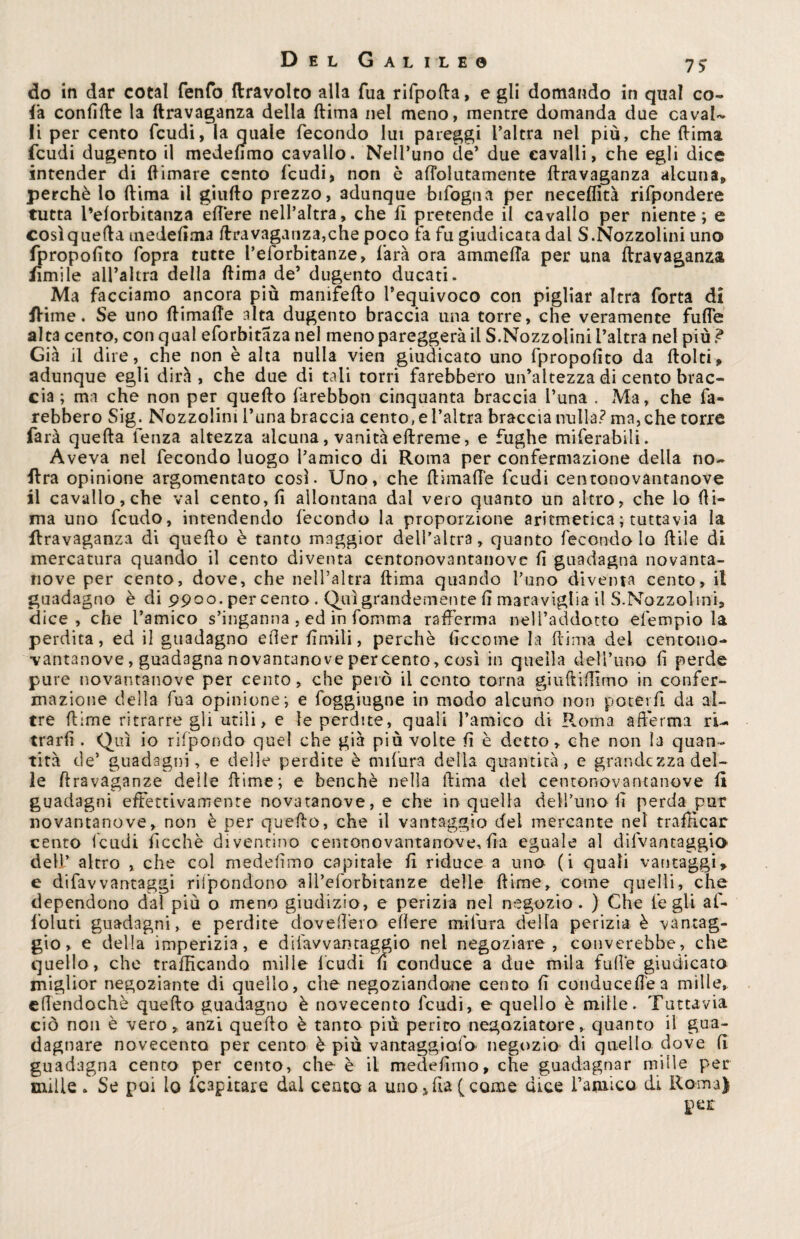 do in dar cotal fenfo {travolto alla fua rifpofta, e gli domando in qual co- fa confìtte la ftravaganza della ftima nel meno, mentre domanda due caval¬ li per cento feudi, la quale fecondo lut pareggi l’altra nel più, che ttima feudi dugento il medefimo cavallo. Nell’uno de’ due cavalli, che egli dice intender di {limare cento feudi, non è aflblutamente ttravaganza alcuna, perchè lo ttima il giufto prezzo, adunque Infogna per neceffità rifpondere tutta l’eforbitanza ettère nell’altra, che il pretende il cavallo per niente; e cosìquetta medeflma ttravaganza,che poco fa fu giudicata dal S.Nozzolini uno fpropofìto fopra tutte l’eforbitanze, farà ora ammetta per una ftravaganza Jfìmile all’altra della ftima de’ dugento ducati. Ma facciamo ancora più manifefto l’equivoco con pigliar altra forta di ftime. Se uno ftimafte alta dugento braccia una torre, che veramente fuffe alta cento, con qual eforbitaza nel menopareggeràil S.Nozzolini l’altra nel più? Già il dire, che non è alta nulla vien giudicato uno fpropofìto da ftolti» adunque egli dirà, che due di tali torri farebbero un’altezza di cento brac¬ cia ; ma che non per quefto farebbon cinquanta braccia l’una . Ma, che fa¬ rebbero Sig. Nozzolini l’una braccia cento, e l’altra braccia nulla? ma, che torre farà quefta fenza altezza alcuna, vanità eftreme, e fughe miferabili. Aveva nel fecondo luogo l’amico di Roma per confermazione della no- lira opinione argomentato così. Uno, che ftimafte feudi centonovantanove il cavallo, che vai cento, fi allontana dal vero quanto un altro, che lo fti¬ ma uno feudo, intendendo fecondo la proporzione aritmetica ; tuttavia la ftravaganza di quefto è tanto maggior dell’altra, quanto fecondo lo ftiìe di mercatura quando il cento diventa centonovantanove fi guadagna novanta- nove per cento, dove, che nell’altra ftima quando l’uno diventa cento, il guadagno è di 9900. per cento . Qui grandemente fi maraviglia il S.Nozzolini, dice, che l’amico s’inganna , ed in forum a rafferma neH’addotto efempio la perdita, ed il guadagno efier fintili, perchè ficcotne la ttima del centono¬ vantanove , guadagna novantanove percento, così in quella dell’uno fi perde pure novantanove per cento, che però il conto torna giuftiffimo in confer¬ mazione della fua opinione*, e foggiugne in modo alcuno non poterli da al¬ tre ftime ritrarre gli utili, e le perdite, quali l’amico di Roma afferma ri- trarfi . Qui io rifpondo quel che già più volte fi è detto, che non la quan¬ tità de’ guadagni, e delle perdite è mifura della quantità, e grandezza del¬ le ftravaganze delle ftime; e benché nella ttima del centonovantanove fi guadagni effettivamente novatanove, e che in quella dell’uno fi perda pur novantanove, non è per quefto, che il vantaggio del mercante nel trafficar cento feudi ficchè diventino centonovantanove,fia eguale al difvantaggio dell’ altro , che col medefimo capitale fi riduce a uno (i quali vantaggi» e difavvantaggi rifpondono all’eforbitanze delle ftime, come quelli, che dependono dal più o meno giudizio, e perizia nel negozio. ) Che le gli af- foluti guadagni, e perdite dovettero edere mi fura della perizia è vantag¬ gio, e della imperizia, e di l'avvantaggio nel negoziare, converebbe, che quello, che trafficando mille feudi fi conduce a due mila fufle giudicata miglior negoziante di quello, che negoziandone cento fi conducette a mille, efiendochè quefto guadagno è novecento feudi, e quello è mille. Tuttavia ciò non è vero, anzi quefto è tanto piu perito negoziatore, quanto il gua¬ dagnare novecento, per cento è più vantaggialo negozio di quello dove fi guadagna cento per cento, che è il medefimo, che guadagnar mille per mille , Se poi lo ('capitare dal cento a uno»fia (come dice l’amico di Roma) per