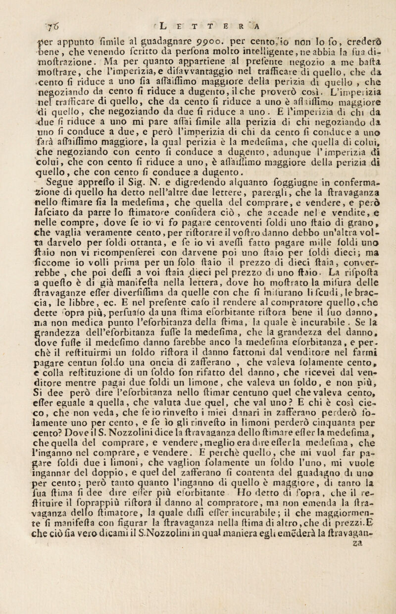 jij 'Lettera per appunto fimile al guadagnare 9900. per centofio non Io fo, crederò bene, che venendo fcritto da perfona molto intelligente, ne abbia la Tua di- moftrazione. Ma per quanto appartiene al prefente negozio a me balta inoltrare, che i’imperizia,e difavvantaggio nel trafficare di quello, che da • cento lì riduce a uno fia. aftaiffimo maggiore delia perizia di quello , che negoziando da cento fi riduce a dugento, il che proverò così. L’imperizia nel trafficare di quello, che da cento fi riduce a uno è afìtiffimo maggiore di quello, che negoziando da due fi riduce a uno . E l'imperizia di chi da due li riduce a uno mi pare affai fimile alla perizia di chi negoziando da uno fi conduce a due, e però l’imperizia di chi da cento fi conduce a uno farà affaiffimo maggiore, la qual perizia è la medefima, che quella di colui, che negoziando con cento li conduce a dugento, adunque l’imperizia di colui, che con cento fi riduce a uno, è aflàiifimo maggiore della perizia di quello, che con cento fi conduce a dugento. Segue appretto il Sig. N. e digredendo alquanto foggiugne in conferma- sione di quello ha detto nell’altre due lettere, parergli, che la ftravaganza «elio (limare fìa la medefima, che quella del comprare, e vendere, e però lafciato da parte Io (limatore confiderà ciò , che accade nel e vendite, e nelle compre, dove fe io vi fo pagare centoventi foldi uno ftaio di grano, che vaglia veramente cento, per rifiorare il voftro danno debbo un’altra vol¬ ta darvelo per Iòidi ottanta, e fe io vi avelli fatto pagare mille foldi uno ftaio non vi ricompenfierei con darvene poi uno ftaio per foldi dieci; ma ffccome io volli prima per un folo ftaio il prezzo di dieci ftaia, conver¬ rebbe , che poi deffi a voi ftaia dieci pel prezzo di uno ftaio. La rifpofta a quello è di già manifefta nella lettera, dove ho moftrato la mifiura delle ftravaganze efter diverfiffima da quelle con che fi indurano li feudi, le brac¬ cia, le libbre, ec. E nel prefente cafo il rendere al compratore quello,che dette òpra più>perfuafo da una ftima eforbitante riftora bene il fuo danno, ma non medica punto l’eforbitanza della ftima, la quale è incurabile . Se la grandezza delfeforbitanza fufte la medefima, che la grandezza del danno, dove fufte il medefimo danno farebbe anco la medefima eforbitanza, e per¬ chè il redimirmi un foldo riftora il danno fattomi dal venditore nei farmi pagare centun foldo una oncia di zafferano , che valeva fidamente cento, e colla rellituzione di un foldo fon rifatto del danno, che ricevei dal ven¬ ditore mentre pagai due foldi un limone, che valeva un loldo, e non più. Si dee però dire l’eforbitanza nello (limar centuno quel che valeva cento, efter eguale a quella, che valuta due quel, che vai uno? E chi è così cie¬ co, che non veda, che fe io rin vello i miei danari in zafferano perderò fo- lamente uno per cento, e fe io glirinvefto in limoni perderò cinquanta per cento? Dove il S. Nozzolinidice la ftravaganza dello (limare efter la medefima , che quella del comprare, e vendere, meglio era due efter la medefima, che l’inganno nel comprare, e vendere. E perché quello, che mi vuol far pa¬ gare foldi duci limoni, che vaglion fidamente un foldo l’uno, mi vuole ingannar del doppio, e quel del zafferano fi contenta del guadagno di uno per cento; però tanto quanto l’inganno di quello è maggiore, di tauro la fua (lima fi dee dire e iter più eforbitante Ho detto di l'opra, che il te¬ ff ituire il fonrappiù allora il danno al compratore, ma non emenda la ftra- vaganza dello (limatore, la quale dilli efter incurabile ; il che maggiormen¬ te fi manifeffa con figurar la ffravaganza nella ftima di altro,che di prezzi.E che ciòfia vero dicami il S.Nozzoiim in qual maniera egli emederà la ftravagan¬ za