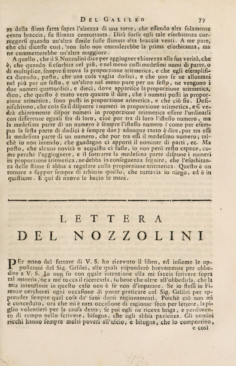 za della (lima fatta {opra l’altezza di una torre, che edendo alta (blamente cento braccia, fu (limata centottanta. Dirà forfè egli tale eforbitanza cor¬ reggerli quando un’altra Umile fufle (limata alta braccia venti. A me pare, che chi dicelle così, ’non folo non emenderebbe la prima eforbitanza, ma ne commetterebbe un’altra maggiore. A quello , che il S.Nozzolini dice per aggiugner chiarezza alla fua verità, che è, che quando deforbita nel più, e nel meno colli mededmi nomi di parte, o di multiplice, fempre li trova la proporzione aritmetica, e che egli efemplifi- ca dicendo, pollo, che una cola vaglia dodici, e che uno le ne allontani nel più per un fedo, e un’altro nel meno pure per un fedo, ne vengono i due numeri quattordici, e dieci, dove apparilce la proporzione aritmetica, dico, che quello è tanto vero quanto il dire, che i numeri podi in propor¬ zione arimetica, fono podi in proporzione arimetica, e che ciò da. Ded- nifchiamo, che cola da il difporre i numeri in proporzione aritmetica, e d ve¬ drà chiaramente difpor numeri in proporzione aritmetica edere l’ordinarli con differenze eguali fra di loro, cioè por tra di loro l’idedo numero, ma la medefima parte di un numero è fempre didelfo numero ( come per efem- pio la feda parte di dodici è fempre due) adunque tanto è dire,por tra edì la mededma parte di un numero, che por tra edì il mededmo numero; tal¬ ché io non intendo, che guadagno ci apporti il nominar di parti , ec. Ma podo, che alcuna novità o acquiilo ci fufle, io non però redo capace, co¬ me perchè l’aggiugnere, e il fottrarre la mededma parte difpone i numeri in proporzione aritmetica , ne debba in confeguenza feguire, ehe Peforbitan- za delle (lime h abbia a regolare colla proporzione aritmetica. Quefto è un tornare a fuppor fempre di arbitrio quello, che tuttavia io niego, ed è in quidione. E qui di nuovo le bacio le mani. LETTERA DEL NOZZOLINI PEr mano del fattore di V. S. ho ricevuto il libro, ed infieme le op- podzioni del Sig. Galilei, alle quali rìfponderò brevemente per obbe^ dire a V. S. «Jo non fo con quale intenzione ella mi faccia fcrivere (opra tal materia/ne a me tocca il ricercarla , lo bene che oltre all’obbedirla, chela mia intenzione in quedo calo non è fe non d’imparare. Se io dedì in Fi¬ renze cercherei ogni occadone di poter praticare col Sig. Galilei per ap¬ prender fempre qual cofa da’ tuoi dotti ragionamenti. Poiché ciò non mi è conceduto, ora che mi è nata occadone di ragionar feco per lettere, la pi¬ glio volentieri per la caufa detta ; fe poi egli ne riceva briga, e perdimen¬ to di tempo nello fcrivere, bifogna, che egli abbia pazienza. Gli uomini ricchi hanno fempre molti poveri all’ufcio, e bilogna, che lo comportino, e così