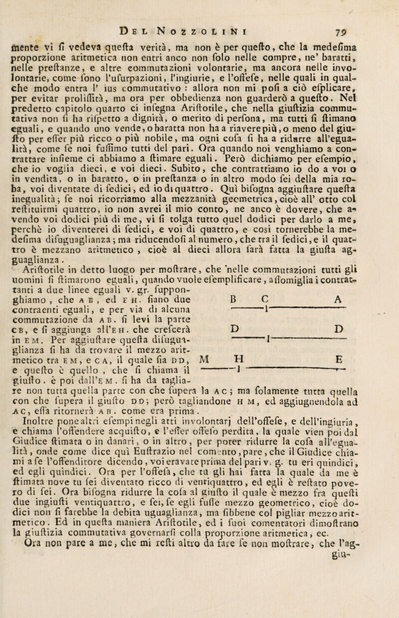 mente vi fi vedeva quella verità, ma non è per quedo, che la medefima proporzione aritmetica non entri anco non folo nelle compre, ne’ baratti, nelle predanze, e altre commutazioni volontarie, ma ancora nelle invo¬ lontarie, come fono Pufurpazioni, ringhine, e Poftefe, nelle quali in qual¬ che modo entra P ìus commutativo : allora non mi polì a ciò elplicare, per evitar prolifiltà, ma ora per obbedienza non guarderò a quello. Nel predetto capitolo quarto ci infegna Arillotile, che nella giuftizia commu¬ tativa non li ha rifpetto a dignità, o merito di perfona, ma tutti fi (limano eguali, e quando uno vende, o baratta non ha a riavere più, o meno del giu- fio per effer più ricco o più nobile, ma ogni cofa fi ha a ridurre all’egua¬ lità, come fe noi fuffimo tutti del pari. Ora quando noi venghiamo a con¬ trattare infierae ci abbiamo a (limare eguali. Però dichiamo per efempio, che io voglia dieci, e voi dieci. Subito, che contrattiamo io do a voi o in vendita, o in baratto, o in predanza o in altro modo fei della mia ro¬ ba, voi diventate di Tedici, ed io di quattro. Qui bifogna aggiullare quella inegualità; fe noi ricorriamo alla mezzanità geometrica, cioè alP otto col redimirmi quattro, io non avrei il mio conto, ne anco è dovere, che a«» vendo voi dodici più di me, vi fi tolga tutto quel dodici per darlo a me, perchè io diventerei di Tedici, e voi di quattro, e cosi tornerebbe la me¬ defima difuguaglianza ; ma riducendofì al numero, che tra il Tedici,e il quat¬ tro è mezzano aritmetico , cioè al dieci allora farà fatta la giuda ag- guagl ianza . Aridotile in detto luogo per modrare, che nelle commutazioni tutti gli uomini fi dimarono eguali, quando vuole efemplificare, afiomiglia i contrat¬ tanti a due linee eguali v. gr. fuppon- ghiamo , che ab, ed eh. fiano due B C A contraenti eguali, e per via di alcuna ’ ’l ' commutazione da ab. fi levi la parte cb, e fi aggiunga all’EH. che crefcerà in em. Per aggiudare queda difugua¬ glianza fi ha da trovare il mezzo arit¬ metico tra e m , e c a, il quale fia dd, M e quedo è quello , che fi chiama il giudo . è poi dal 1’e m . fi ha da taglia¬ re non tutta quella parte con che fupera la a c ; ma folamente tutta quella con che fupera il giudo dd; però tagliandone h m, ed aggiugnendola ad ac, effa ritornerà ab. come era prima. Inoltre pone altri efempi negli atti involontarj delPoffefe, e dell’ingiuria, e chiama l’offendere acquido, e Pefier offefo perdita, la quale vien poi dal Giudice dimata o in danari, o in altro, per poter ridurre la cofa all’egua¬ lità, onde come dice qui Eudrazio nel comento , pare, che il Giudice chia¬ mi afe Poffenditore dicendo , voi eravate prima del pari v. g. tu eri quindici, ed egli quindici. Ora per Poffefa, che rii gli hai fatta la quale da me è (limata nove tu fei diventato ricco di ventiquattro, ed egli è redato pove¬ ro di fei. Ora bifogna ridurre la cola al giudo il quale è mezzo fra quedi due ingiudi ventiquattro, e Tei, fe egli fufie mezzo geometrico, cioè do¬ dici non fi farebbe la debita uguaglianza, ma fibbene col pigliar mezzo arit¬ metico. Ed in queda maniera Aridotile, ed i Tuoi comentatori dimodrano la giudizia commutativa governarli colla proporzione aritmetica, ec. Ora non pare a me, che mi redi altro da fare fe non modrare? che Pag¬ gi u- D H -1 D E