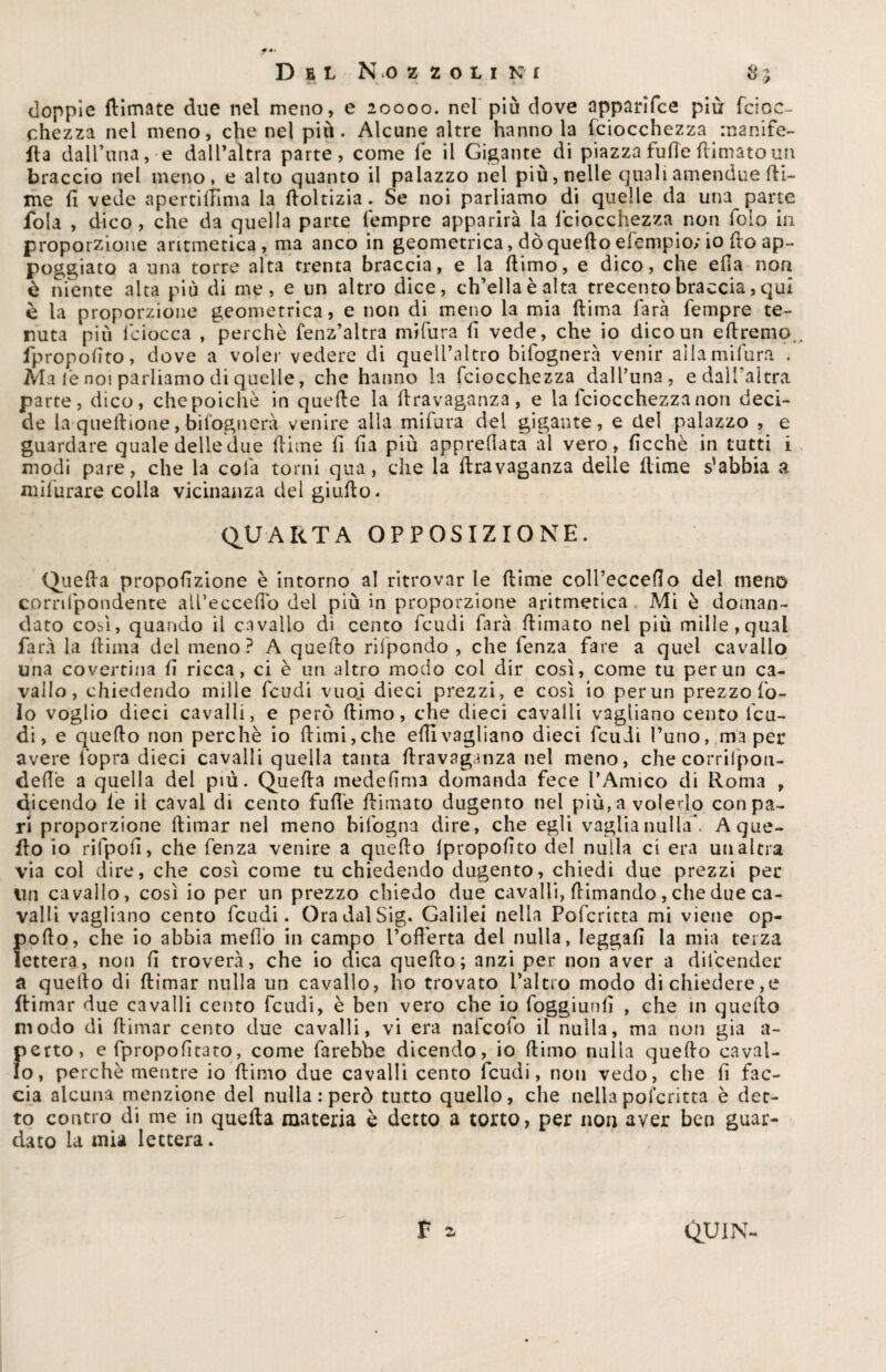 doppie (limate due nel meno, e 20000. nel più dove apparifce più fciric¬ chezza nel meno, che nel più. Alcune altre hanno la Tciocchezza mante¬ lla daU’una, e dall’altra parte, come le il Gigante di piazza fufie (limatomi braccio nel meno, e alto quanto il palazzo nel più, nelle qualiamendue Ri¬ me fi vede apertillìma la ftoltizia. Se noi parliamo di quelle da una parte fola , dico, che da quella parte Tempre apparirà la lciocchezza non foio in proporzione aritmetica, ma anco in geometrica, dò quello efempio; io fio ap¬ poggiato a una torre alta trenta braccia, e la ftimo, e dico, che ella non è niente alta più di me, e un altro dice, ch’ella è alta trecento braccia, qui è la proporzione geometrica, e non di meno la mia (lima farà Tempre te¬ nuta più fciocca , perchè fenz’altra nfifura fi vede, che io dico un eftremo. fpropofito, dove a voler vedere di quell’altro biTognerà venir allamifura . Ma le noi parliamo di quelle, che hanno la Tciocchezza dalTuna, e dall’altra parte, dico, che poiché in quelle la firavaganza, e la Tciocchezza non deci¬ de la quellione, bisognerà venire alla miTura del gigante, e del palazzo , e guardare quale delle due filine fi fia più apprellata al vero, ficchè in tutti i modi pare, che la colà torni qua, che la firavaganza delle fiime s’abbia a indurare colla vicinanza del giufio. QUARTA OPPOSIZIONE. Quella propofizione è intorno al ritrovar le ftime coll’eccefìo del meno cornlpondente all’eccefio dei più in proporzione aritmetica Mi è doman¬ dato cosi, quando il cavallo di cento Tcudi farà (limato nel più mille,qual farà la fiima del meno? A quello rilpondo , che lenza fare a quel cavallo una covertina fi ricca, ci è un altro modo col dir così, come tu per un ca¬ vallo, chiedendo mille Tcudi vuoj dieci prezzi, e così io per un prezzo fo¬ io voglio dieci cavalli, e però fiimo, che dieci cavalli vagliano cento feu¬ di, e quello non perchè io fiimi,che efiivagliano dieci Tcudi l’uno, ma per avere l'opra dieci cavalli quella tanta firavaganza nel meno, che corril’pon- defiè a quella del più. Quella medefima domanda fece l’Amico di Roma , dicendo le il cavai di cento Tulle (limato dugento nel più, a volerlo con pa¬ ri proporzione (limar nel meno bifogna dire, che egli vaglia nulla, A que¬ llo io rifpofi, che Tenza venire a quello lpropofito del nulla ci era un altra via col dire, che così come tu chiedendo dugento, chiedi due prezzi per lin cavallo, così io per un prezzo chiedo due cavalli, (rimando, che due ca¬ valli vagliano cento Tcudi. OradalSig. Galilei nella Pofcritta mi viene op- pofto, che io abbia mefio in campo l’offerta del nulla, leggali la mia terza lettera» non fi troverà, che io dica quello; anzi per non aver a difeender a quello di (limar nulla un cavallo, ho trovato l’altro modo di chiedere,e Rimar due cavalli cento Tcudi, è ben vero che io foggiunfi , che in quello modo di ffimar cento due cavalli, vi era nafeofo il nulla, ma non già a- perto, e Tpropofitato, come farebbe dicendo, io ftimo nulla quello caval¬ lo, perchè mentre io (limo due cavalli cento Tcudi, non vedo, che fi fac¬ cia alcuna menzione del nulla : però tutto quello, che nella pofcritta è det¬ to contro di me in quella materia è detto a torto, per non aver ben guar¬ dato la mia lettera*