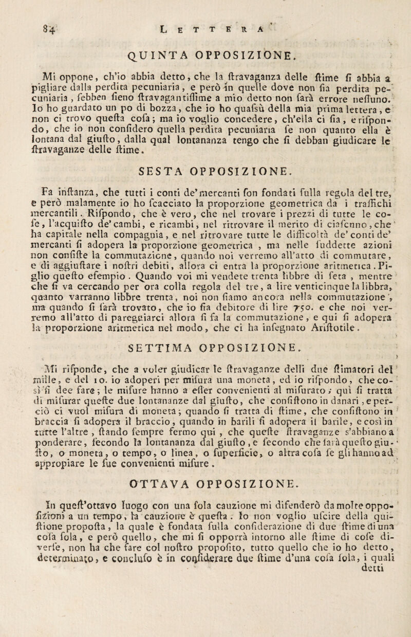 » • QUINTA OPPOSIZIONE. Mi oppone, ch’io abbia detto, che la (Iravaganza delle {lime fi abbia a pigliare dalla perdita pecuniaria , e però in quelle dove non fia perdita pe¬ cuniaria , febben fieno llravagan rifiline a mio detto non farà errore nefl'uno. lo ho guardato un po di bozza, che io ho quafsù della mia prima lettera, e non ci trovo quella colà; ma io voglio concedere, ch’eìla ci fia, erifpon- do, che io non confiderò quella perdita pecuniaria fe non quanto ella è lontana dal giufto, dalla qual lontananza tengo che fi debban giudicare le ffiravaganze delle llime, SESTA OPPOSIZIONE. Fa Inflanza, che tutti i conti de’mercanti fon fondati falla regola del tre, e però malamente io ho fcacciato la proporzione geometrica da i traffichi snercantili. Rifpondo, che è vero, che nel trovare i prezzi di tutte le co¬ le, Tacquiflo de*cambi, e ricambi, nel ritrovare il merito di ciafcuno,che‘ ha capitale nella compagnia, e nei ritrovare tutte le difficoltà de’conti de’ mercanti fi adopera la proporzione geometrica , ma nelle luddette azioni non confifle la commutazione, quando noi verremo all’atto di commutare, e di aggiuftare i nofirri debiti, allora ci entra la proporzione aritmetica .Pi¬ glio quello efempio . Quando voi mi vendete trenta libbre di feta , mentre cheli va cercando per ora colla regola del tre, a lire venticinque la libbra, quanto varranno libbre trenta , noi non fiamo ancora nella commutazione V ma quando fi farà trovato, che io fia debitore di lire 750. e che noi ver¬ remo all’atto di pareggiarci allora fi fa la commutazione, e qui fi adopera la proporzione aritmetica nei modo, che ci ha infognato Arìfìotiìe. SETTIMA OPPOSIZIONE. 1 i Mi nfponde, che 2 voler giudicar Te ftravaganze dell! due {limatori del mille, e del io. io adoperi per mifura una moneta, ed io rifpondo, che co¬ sì fi dee fare ; le mifure hanno a eller convenienti al mifurato ; qui fi tratta di mifurar quelle due lontananze dal giullo, che confillono in danari oper¬ erò ci vuol mifura di moneta; quando fi tratta di (lime, che confillono in braccia fi adopera il braccio, quando in barili fi adopera il barile, e così in tutte l’altre , {landò Tempre fermo qui , che quelle flravaganze s’abbiano a ponderare, fecondo la lontananza dal giullo , e fecondo che lai à quello giu* * ilo, a moneta, o tempo, o linea, o fuperficie, o altra colà fe gli hanno ad appropiare le lue convenienti mifure » ottava opposizione. In quell’ottavo luogo con una fola cauzione mi difenderò da molte oppo-* fizroni a un tempo , la cauzione è quella . Io non voglio ulcire della qui- flione propolla, la quale è fondata falla confiderazione di due {lime di una cola fola, e però quello, che mi fi opporrà intorno alle llime di cole di¬ verte, non ha che fare col noliro propofito, tutto quello che io ho detto, determinato, e condufo è in coofuterare due dime d’una colà fola, i quali • * detti