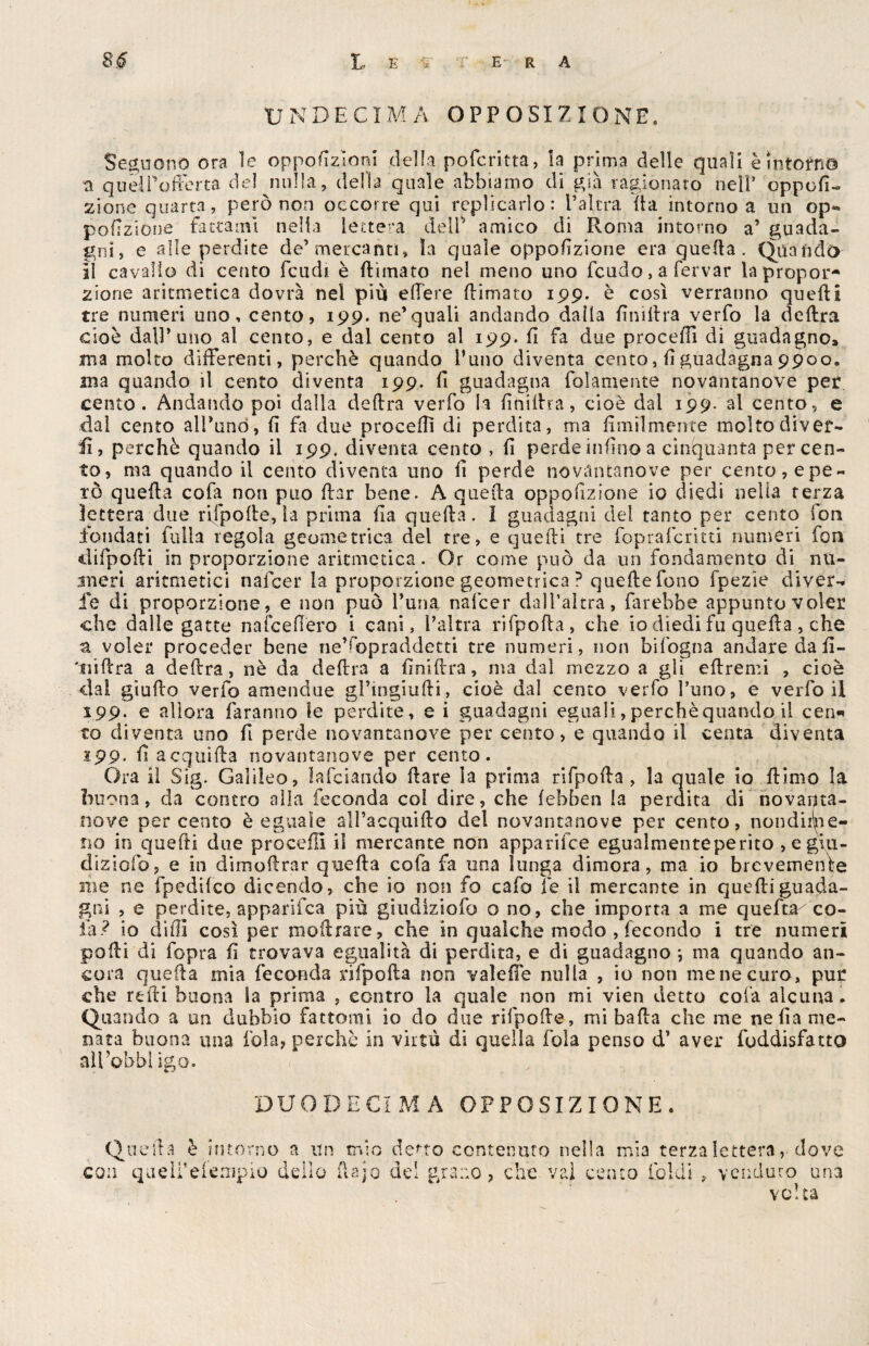 UNDECIMA OPPOSIZIONE. Seguono ora le opposizioni della pofcritta, la prima delle quali è intorni a quelPofferta del nulla, della quale abbiamo di' già ragionato nell* opposi¬ zione quarta, però non occorre qui replicarlo: l’altra Ita intorno a un op« porzione fattami nella lettera delP amico di Roma intorno a’ guada¬ gni, e alle perdite de’mercanti, la quale opposizione era quella. Quando il cavallo di cento feudi è Rimato nel meno uno feudo, a fervar la propor¬ zione aritmetica dovrà nel più edere Rimato 199. è così verranno queRi tre numeri uno, cento, 199. ne’quali andando dalla RniRra verfo la deRra cioè dall’uno al cento, e dal cento al 199. fi fa due procedi di guadagno» ma molto differenti, perchè quando l’uno diventa cento, Rguadagna9900. ma quando il cento diventa 199. R guadagna {blamente novantanove per cento. Andando poi dalla cleRra verfo la RniRra, cioè dal 199. al cento, e dal cento all’uno, fi fa due procedi di perdita, ma Umilmente molto River¬ ii, perchè quando il 199. diventa cento , R perde infino a cinquanta percen¬ to, ma quando il cento diventa uno R perde novantanove per cento, e pe¬ rò queRa cofa non può Rar bene. A queRa opposizione io diedi nella terza lettera due rifpoRe, la prima Ra queRa. I guadagni del tanto per cento ioti fondati filila regola geometrica del tre, e queRi tre fopraferitti numeri fon tiifpoRi in proporzione aritmetica. Or come può da un fondamento di nu¬ meri aritmetici nafeer la proporzione geometrica ? queRe fono fpezìe diver¬ ie di proporzione, e non può l’una nafeer dal Dal tra, farebbe appunto voler che dalle gatte nafeefièro i cani, l’altra rifpoRa, che io diedi fu queRa, che a voler proceder bene ne’fopraddetti tre numeri, non bifogna andare da fi- 'niftra a deRra, nè da deRra a RniRra, ina dal mezzo a gli eRremi , cioè dal giuRo verfo amendue gl’ingiuRi, cioè dal cento verfo l’uno, e verfo il 199. e allora faranno le perdite, e i guadagni eguali, perchè quando il ceri* to diventa uno fi perde novantanove per cento, e quando il centa diventa 199. R acquiRa novantanove per cento. Ora il Sig. Galileo, ìafclando Rare la prima rifpoRa , la quale io Rimo la buona, da contro alla feconda col dire, che febben la perdita di novarjta- nove percento è eguaìe alì’acquiRo del novantanove per cento, nondime¬ no in quefti due procedi il mercante non apparifee egualmenteperito , egiu- dìziofo, e in dimoRrar queRa cofa fa una lunga dimora, ma io brevemente me ne fpedilco dicendo, che io non fo cafo le il mercante in queRi guada¬ gni , e perdite, apparifea più giudiziofo o no, che importa a me quefti co¬ la? io dilli così per moRrare, che in qualche modo , fecondo i tre numeri poRi di fopra fi trovava egualità di perdita, e di guadagno *, ma quando an¬ cora queRa mia feconda rifpoRa non valeiTe nulla , io non mene curo, pur che redi buona la prima , contro la quale non mi vien detto cofa alcuna. Quando a un dubbio fattomi io do due rifpoRe, mi baRa che me nefia me¬ nata buona una fola, perchè in virtù di quella fola penso d’ aver fuddisfatto aìl’obbl igo. DUODECIMA OPPOSIZIONE. QueRa è intorno a un mio deno contenuto nella mia terza lettera, dove con queli’efempio dello fiajo del grano, che vai cento Caldi ? venduto una volta