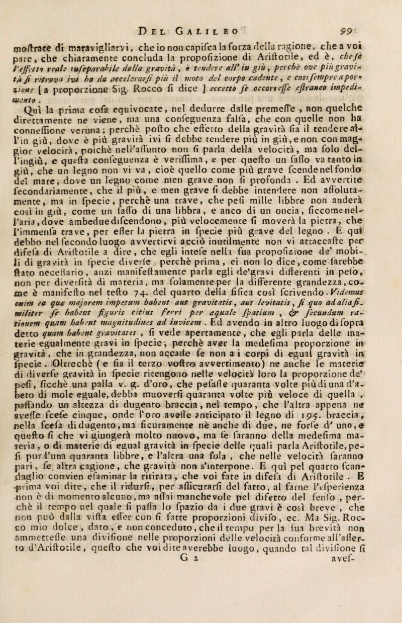 moftrate di maravigliarvi, che io non capifca la forza della ragione, cheavot pare, che chiaramente concluda la proporzione di Arillotile, ed è, che f a i''effetti reale fu fe par ab ih dalla gravità , è tendere all* in già, perchè ove piu gravi* tà fi ritrova ivi ha da acce levarJi più il moto del corpo cadente , e cosifempre a por* tiene [ a proporzione Sig- Rocco fi dice ] eccetto fé occorrere eftraneo impedi¬ mento . Qui la prima cofa equivocate, nel dedurre dalle premette , non quelche direttamente ne viene, ma una confeguenza falla, che con quelle non ha connettìone veruna; perchè pollo che effetto della gravità fia il tendere al- f in giù, dove è più gravità ivi fi debbe tendete più in giù,e non con mag¬ gior velocità, poiché nelPattunto non fi parla della velocità, ma folo dei- l’ingiù, e quella confeguenza è verifilma, e per quello un fatto va tanto in giù, che un legno non vi va , cioè quello come più grave feende nel fondo del mare, dove un legno come men grave non fi profonda . Ed avvertite fecondariamente, che il più, e men grave fi debbe intendere non afloluta- mente, ma in fpecie, perchè una trave, che peli mille libbre non anderà così in giù, come un fatto di una libbra, e anco di un oncia, ficcomenel¬ l’aria, dove ambeduedifcendono, più velocemente fi moverà la pietra, che Timmenfa trave, per etter la pietra in fpecie più grave del legno . E qui debbo nel fecondo luogo avvertirvi acciò inutilmente non vi attaccafle per di fe fa di Arillotile a dire, che egli intefe nella fua propofizione de’ mobi-, li di gravità in fpecie divede , perchè prima, ei non lo dice, come farebbe flato neceilario, anzi manifellamente parla egli de’gravi differenti in pelò, non per diverfità di materia, ma fidamente per la differente grandezza, co¬ me è manifelto nel tefto 74. del quarto della tìfica così fcrivendo. Videmus cairn ea qua majoretti impetum habent aut gravita tic, aut levitati!, Jì quo ad ali a fi* mi fiter fe habent figuris citius ferri per a quale Jpatium , & fecundum ra- tionem quarti habent magnitudines ad invìcem . Ed avendo in altro luogo di fopra detto quam habent gravitate! , fi vede apertamente, che egli parla delle ma* terie egualmente gravi in fpecie; perchè aver la medefima proporzione in gravità , che in grandezza, non accade fe non a i corpi di egual gravità io fpecie. Oltreché (e fia il terzo voftro avvertimento) ne anche le materie di divertì? gravità in fpecie ritengono nelle velocità loro la proporzione de* pefi, ficchè una palla v. g. d’oro, che pefatte quaranta volte piùdiunad’a- heto di mole eguale, debba muoverli quaranta volte più veloce di quella „ pattando un altezza di dugento braccia, nel tempo, che l’altra appena ne avelie fcefe cinque, onde Toro avelie anticipato il legno di 195. braccia, nella feefa didugento,ma ficuramente nè anche di due, ne forfè dJ uno,e queflo fi che vi giungerà molto nuovo, ma (è faranno della medefima ma¬ teria, o di materie di egual gravità in fpecie delle quali parla Arillotile, pe¬ li pur l’una quaranta libbre, e l’altra una fola , che nelle velocità faranno pari, fe altra cagione, che gravità non s’interpone. E qui pel quarto fcan- daglio convien elaminar la ritirata, che voi fate in difetti di Arillotile . E prima voi dite, che il ridurfr, per alficurarfi del fatto, al farne t’cfperienza non è di momento alcuno, ma affai manchevole pel difetto del fenfo , per¬ chè il tempo nel quale fi patta lo fpazio da i due gravi è così breve , che non può dalla villa etter con fi fatte proporzioni divifo, ec. Ma Sig. Roc¬ co mio dolce, dato, e non conceduto, che il tempo perla lua brevità non ammecteffe una divifione nelle proporzioni delle velocità conforme all’atter- to d’Ariftorile, quello che voi dite averebbe luogo, quando tal divifione fi G z avef-