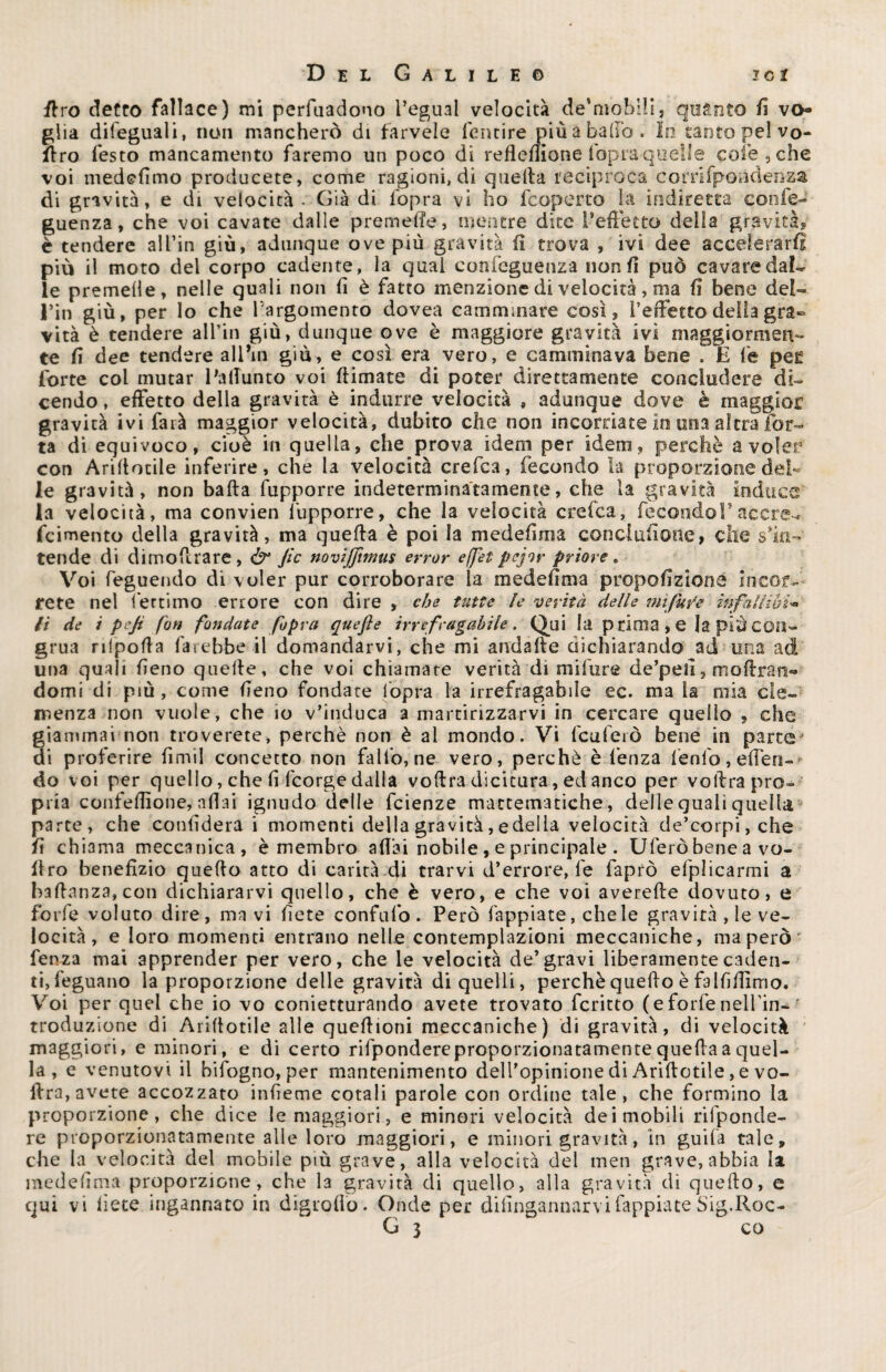 ffro detto fallace) mi perfuadono reguai velocità de'mobili, quanto fi vo¬ glia dileguali, non mancherò di farvele fentire più a badò. In tanto pel vo- (Irò lesto mancamento faremo un poco di refleflione fopra quelle cole , che voi medefimo producete, come ragioni, di quella reciproca cornfponelenza di gravità, e di velocità • Già di l'opra vi ho fcoperto la indiretta corife- guenza, che voi cavate dalle premelle, mentre dite 1*effetto della gravità? è tendere al fin giù, adunque ove più gravità lì trova , ivi dee accelerarli più il moto del corpo cadente, la qual confeguenza non fi può cavare dal¬ le premelie, nelle quali non fi è fatto menzione di velocità, ma fi bene del- l’in giù, per lo che P argomento dovea camminare così? l’effetto della gra¬ vità è tendere all’in giù, dunque ove è maggiore gravità ivi maggiormen¬ te fi dee tendere alPm giù, e così era vero, e camminava bene . E fé pee forte col mutar PalTunto voi (limate di poter direttamente concludere di¬ cendo , effetto della gravità è indurre velocità , adunque dove è maggior gravità ivi farà maggior velocità, dubito che non incorriate in una altra Tor¬ ta di equivoco, cioè in quella, che prova idem per idem, perchè a voler con Arillotile inferire, che la velocità crefca, fecondo la proporzione del¬ le gravità, non balla fupporre indeterminatamente, che la gravità induce la velocità, ma convien fupporre, che la velocità crefca, fecondo!' accre- fcimento della gravità, ma quella è poi la medefirna concilinone, che s'in¬ tende di dimoflrare , Ò* Jìc novijjirmts errar effet pejor priore , Voi feguendo di voler pur corroborare la medefirna propofizioné incor¬ rete nel fertimo errore con dire , che tutte le verità delle mìfure ìnfallwi« li de i pejt fon fondate fopra quefìe irrefragabile. Qui la p rima , e la più con¬ grua rilpofia farebbe il domandarvi, che mi andalle dichiarando ad una ad una quali fieno quelle, che voi chiamare verità di milure de’pell, maitan¬ domi di più , come fieno fondate fopra la irrefragabile ec. ma la mia cle¬ menza non vuole, che io v’induca a martirizzarvi in cercare quello , che giammai non troverete, perchè non è al mondo. Vi feuferò bene in parca-1 di proferire fimil concetto non fallo, ne vero, perchè è lenza fenfo,elfen- do voi per quello, che fi feorge dalla vollra dicitura, ed anco per vollra pro¬ pria confelfione, aliai ignudo delle feienze mactematiche, delle quali quella pa rte, che confiderà i momenti della gravità,edelia velocità de’corpi,che fi chiama meccanica, è membro aliai nobile , e principale . Uferò bene a vo- (tro benefizio quello atto di carità di trarvi d’errore, fe faprò efplicarmi a ballanza,con dichiararvi quello, che è vero, e che voi averefle dovuto, e forfè voluto dire, ma vi fiete confufo . Però Tappiate, chele gravità , le ve¬ locità , e loro momenti entrano nelle contemplazioni meccaniche, ma però * fenza mai apprender per vero, che le velocità de’gravi liberamente caden¬ ti, feguano la proporzione delle gravità di quelli, perchè quello è falfifiimo. Voi per quel che io vo conietturando avete trovato fcritto (eforfenelfin- r troduzione di Arillotile alle quefiioni meccaniche) di gravità, di velocità maggiori, e minori, e di certo rifpondere proporzionatamente quella a quel¬ la , e venutovi il bifogno, per mantenimento dell’opinione di Arillotile, e vo- ffra, avete accozzato infieme cotali parole con ordine tale, che formino la proporzione, che dice le maggiori, e minori velocità dei mobili rifponde¬ re proporzionatamente alle loro maggiori, e minori gravità, in guifa tale, che la velocità del mobile più grave, alla velocità del men grave, abbia la medefirna proporzione, che la gravità di quello, alla gravità di quello, e qui vi fiete ingannato in digrolìo. Onde per difingannarvilappiate Sig.Roc-