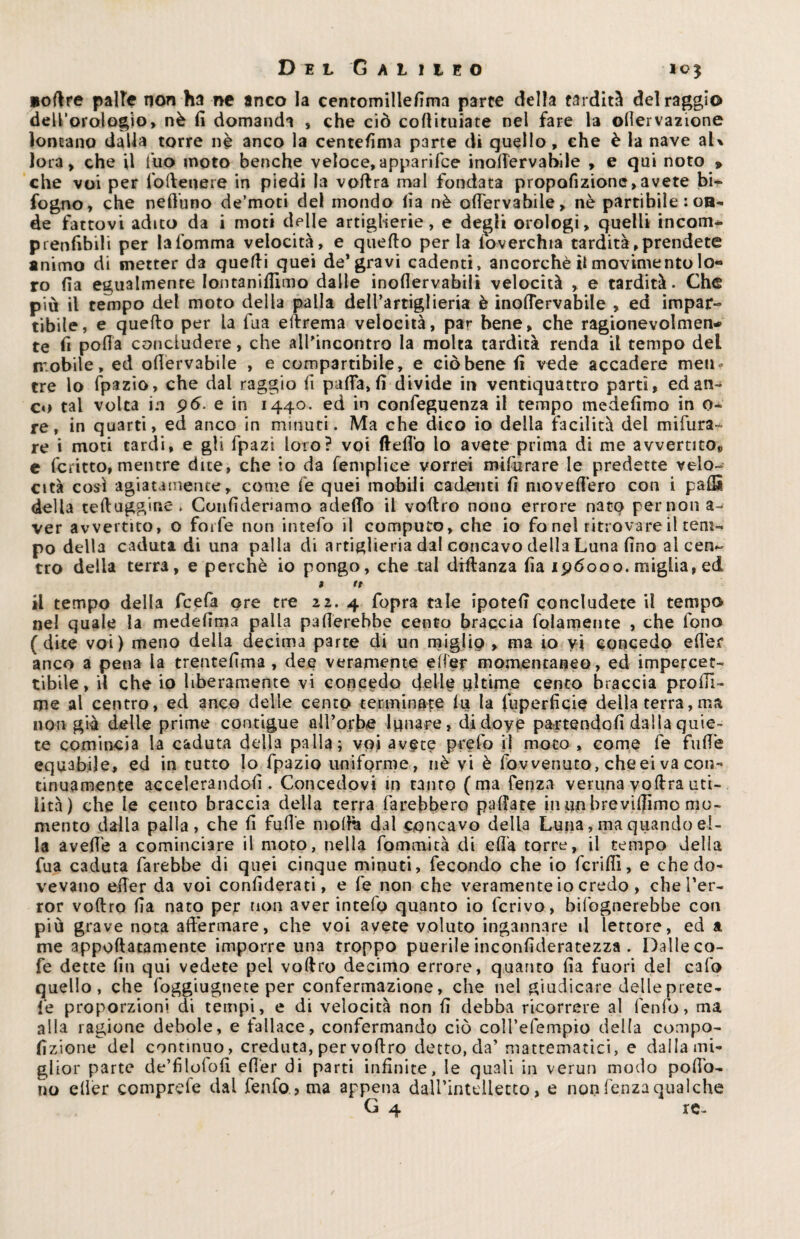 loftre palle non ha ne anco la centomillefima parte della tarditi del raggio deU’orologio» nè fi domanda , che ciò cortituiate nel fare la ofiervazione lontano dalla torre nè anco la centefima parte di quello , che è la nave aU Iota, che il fuo moto benché veloce,apparifce inofiervahile , e qui noto p che voi per fo (lettere in piedi la voftra mal fondata propofizione, avete bi^ fogno, che nefiuno de’moti del mondo fia nè ofiervabile, nè partibile : on¬ de fattovi adito da i moti delle artiglierie, e degli orologi, quelli incorna prenfibili per lafomma velocità, e quello perla foverchia tardità,prendete animo di metter da quelli quei de* gravi cadenti, ancorché il movimento lo« ro fia egualmente Iontanifilmo dalle inoflervabili velocità , e tardità. Che più il tempo del moto della palla dell’artiglieria è inofiervahile , ed impar» tibile, e quello per la fua eftrema velocità, par bene, che ragionevolmen- te fi porta concludere, che all'incontro la molta tardità renda il tempo del mobile, ed ofiervabile , e comparabile, e ciò bene fi vede accadere men¬ tre lo fpazio, che dal raggio fi parta, fi divide in ventiquattro parti, edan- co tal volta in pò. e in 1440, ed in confeguenza il tempo medefimo in o- re, in quarti, ed anco in minuti. Ma che dico io della facilità del mifura¬ re i moti tardi, e gli fpazi loro? voi fleflo lo avete prima di me avvertito» e fcritto, mentre dite, che io da femplice vorrei mifera re le predette velo¬ cità così agiatamente, come fe quei mobili cadenti fi movefièro con i partì della tertuggine * Confidenamo adeffo il vortro nono errore nato per non a- ver avvertito, o foife non intefo il computo, che io fo nel ritrovare il tem¬ po della caduta di una palla di artiglieria dal concavo della Luna fino al cen~ tro della terra, e perchè io pongo, che tal diflanza fia 196000. miglia, ed > tt il tempo della fcefa ore tre 22. 4 fopra tale ipotefi concludete il tempo nel quale la medefima palla pafierebbe cento braccia folamente , che fono (dite voi) meno della decima parte di un miglio, ma io vi concedo edec anco a pena la trentèlima , dee veramente efier momentaneo, ed impercet¬ tibile, il che io liberamente vi concedo delle ultime cento braccia profil¬ ine al centro, ed anco delle cento terminate lu la fuperficie deila terra, ma non già delle prime contigue all’orbe lunare, didoyp partendoli dalla quie¬ te comincia la caduta della palla; voi avete prefo il moto , come fe fufie equabile, ed in tutto lo fpazio uniforme, nè vi è fowenuto, cheei va con¬ tinuamente accelerandoli. Concedovi in tanto (ma fenza verunavoftrauti¬ lità) che le cento bracc‘13 della terra farebbero pallate innobrevilfimo mo¬ mento dalla palla, che fi fufie molla dal concavo della Luna, ma quando el¬ la avefiè a cominciare il moto, nella fommità di efia torre, il tempo della fua caduta farebbe di quei cinque minuti, fecondo che io ferirti, e che do¬ vevano efier da voi confiderati, e fe non che veramente io credo , che l’er- ror vollro fia nato per non aver intefo quanto io ferivo, bifognerebbe con più grave nota affermare, che voi avete voluto ingannare il lettore, ed a me apportatamele imporre una troppo puerile inconfideratezza . Dalle co- fe dette fin qui vedete pel vortro decimo errore, quanto fia fuori del calo quello, che foggiugnete per confermazione, che nel giudicare delle prete¬ le proporzioni di tempi, e di velocità non fi debba ricorrere al lento, ma alla ragione debole, e fallace, confermando ciò coll’efempio della compo- fizione del continuo, creduta, per vortro detto, da’ matematici, e dalla mi¬ glior parte de’filofofi efier di parti infinite, le quali in verun modo pofio- no eller comprefe dal fenfo , ma appena daU’intclletto, e non lènza qualche G 4 re-