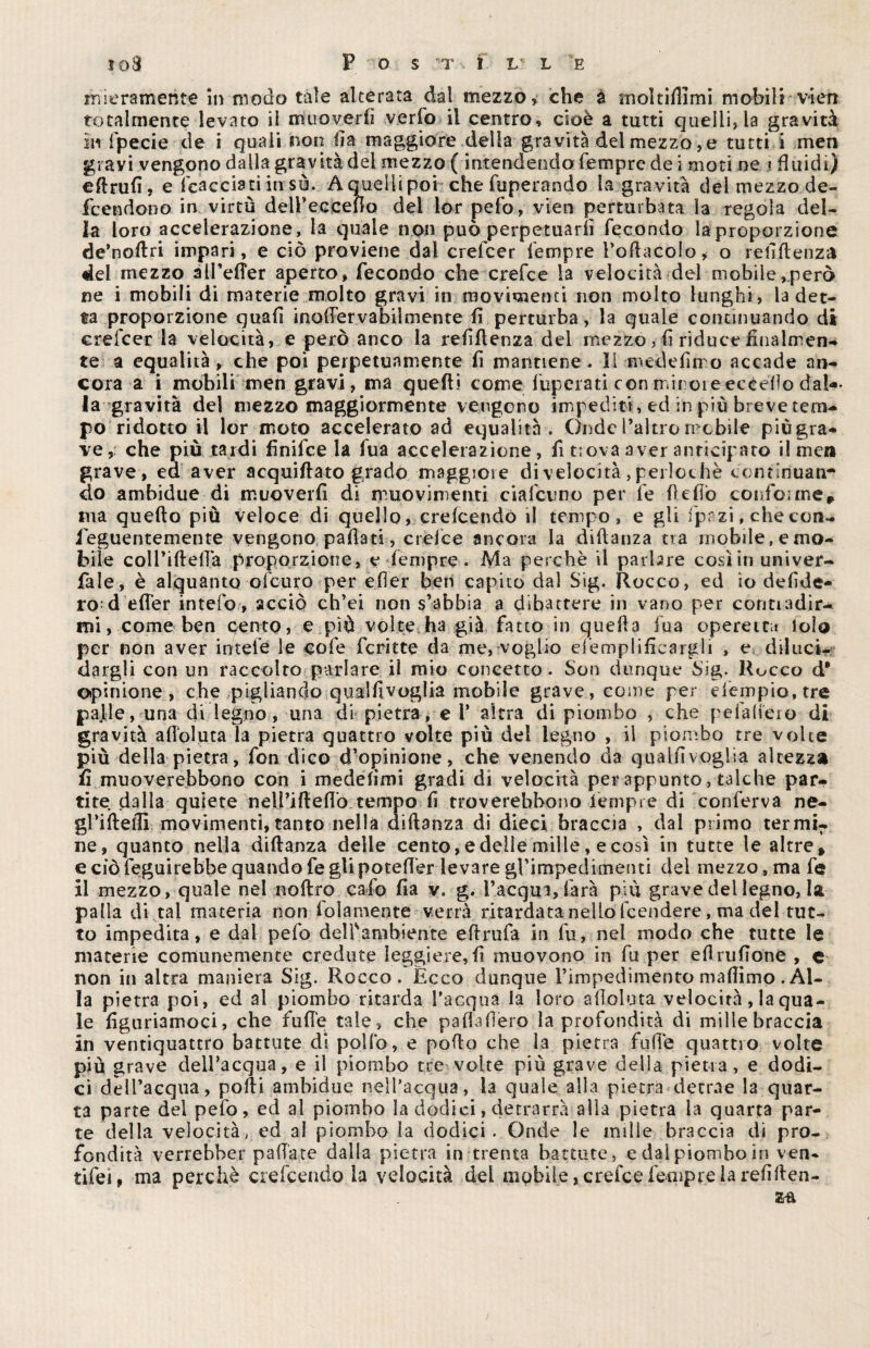 mieramehte in modo tale alterata dal mezzo, che à moltifiimi mobili vien totalmente levato il muoverli verfo il centro, cioè a tutti quelli, la gravità in fpecie de i quali non Ila maggiore delia gravità del mezzo, e tutti i men gravi vengono dalla gravità del mezzo ( intendendoTempre de i moti ne i fluidi) eftrufi, e tacciati in sù. A quelli poi che fuperando la gravità del mezzo de- fcendono in virtù deirecceflo del lor pefo, vien perturbata la regola del¬ ia loro accelerazione, la quale non può perpetuarli fecondo la proporzione de’noilri impari, e ciò proviene dal crefcer le trip re Pollacelo, o rellflenza del mezzo alPelTer aperto, fecondo che crefce la velocità del mobile,però ne i mobili di materie molto gravi in movimenti non molto lunghi, la det¬ ta proporzione quali inofiervabiimente fi perturba, la quale continuando di erefeer la velocità, e però anco la refiflen2a del mezzo, il riduce finalmen¬ te a equalità, che poi perpetuamente fi mantiene. Il medelimo accade an¬ cora a i mobili men gravi, ma quelli come liberati con minoie eccello dal*- la gravità del mezzo maggiormente vengono impediti, ed in più breve tem¬ po ridotto il lor moto accelerato ad equalità. Onde l’altro mobile piùgra¬ ve,: che più tardi finita la fua accelerazione, fi t;ova aver anticipato il men grave, ed aver acquiflato grado maggiore di velocità, perlochè continuan¬ do ambidue di muoverfi di muovimenti datano per le fi e fio confo;me, ma quello più veloce di quello, crelcendó il tempo, e gli fprzi, che con- ieguentemente vengono .pailati., crefce ancora la dillanza tra mobile, e mo¬ bile colPillelTà proporzione, e fempre. Ma perchè il parbre così in univer- fale, è alquanto ofeuro per efier ben capito dal Sig. Rocco, ed io defide- ro d effer intefo, acciò ch’ei non s’abbia a dibattere in vano per contiadir- mi, come ben cento, e più volte ha già fatto in quella fua operetta loìo per non aver ititele le cole fcritte da me, voglio efemplificargli , e diluci¬ dargli con un raccolto parlare il mio concetto . Son dunque big. Hocco cT opinione, che pigliando qualfivoglia mobile grave, come per «Tempio, tre palle, una di legno, una di pietra, e 1* altra di piombo , che peialieio di gravità alloluta la pietra quattro volte più del legno , il piombo tre volte più della pietra, fon dico d’opinione, che venendo da qual lì voglia altezza fi muoverebbono con i medefimi gradi di velocità per appunto, talché par¬ tite dalla quiete nell’iflefio tempo lì troverebbono lempre di conferva ne¬ gl’i He ili movimenti,tanto nella dillanza di dieci braccia , dal primo termi¬ ne, quanto nella diflanza delle cento, e delle mille, e così in tutte le altre» e ciò feguirebbe quando fegUpoteffer levare gTimpedimenti del mezzo, ma fe il mezzo, quale nel noftro calo fia v. g. l’acqui, farà più grave del legno, la palla di tal materia non lolamente verrà ritardata nello feendere, ma del tut¬ to impedita, e dal pefo delfambiente elirufa in fu, nel modo che tutte le materie comunemente credute leggiere, fi muovono in fu per eflrufione , e non in altra maniera Sig. Rocco. Ècco dunque l’impedimento maliimo . Al¬ la pietra poi, ed al piombo ritarda Tacqua la loro afioluta velocità, la qua¬ le figuriamoci, che fufie tale, che pafiafiero la profondità di mille braccia in ventiquattro battute di pollo, e pollo che la pietra fufie quattro volte più grave dell’acqua, e il piombo tre volte più grave della pietra, e dodi¬ ci dell’acqua, polli ambidue nell’acqua, la quale alla pietra detrae la quar¬ ta parte del pefo, ed al piombo la dodici, detrarrà alla pietra la quarta par¬ te della velocità, ed al piombo la dodici. Onde le mille braccia di pro¬ fondità verrebber pallate dalla pietra in trenta battute, e dal piombo in ven- tifei, ma perchè cretando la velocità del mobile, crefce Tempre la refi llen-