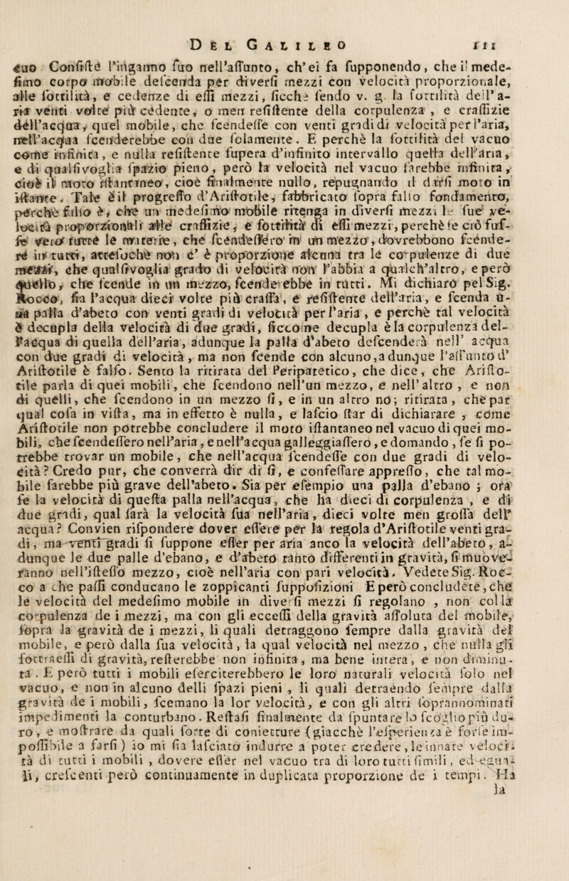 £uo Confidò l’inganno Tao nelPafTunto, ch’ei fa fupponendo, che il mede* fimo corpo mobile defeenrda per diverti mezzi con velocità proporzionale, alle foctiluà, e cedenze di eitl mezzi, fioche fendo v. g la fomlità deil’a- jkr venti volte più cedente, o men refillente della corpulenza , e crafiìzie dell’acqua, quel mobile, che fcendeffe con venti gradi di velocità per l’aria, rpell’acqua fcenderebbe con due fidamente. E perchè la CottiIita del vacuo come infinita, e nulla refiftente fupera d’infinito intervallo quella delFana, e di qua Hi voglia fpazio pieno, però la velocità nel vacuo farebbe infinita, cioè ili moto ìftancmeo, cioè finalmente nullo, répugnairdo il drrfi moto in illame. Tale è il progreflb d’Ariftotile? fabbricato l'opra fallo fondamenta, perchè fallo èf ciré un mede lino mobile ritenga in diverfi mezzi le fue ve¬ locita proporzionali af!è Graffiaste, e fottftrtò di effi mezzi , perchè (e ciò fuf- fi* vero tutte le materie, che fcenti’efiero'ha uft mezzo, dovrebbono fcénde- re iit tutti, atteiochè non c’ è proporzione alcuna tra le corpulenze di due mtXMy che qualfivoglia grado di velocità non l’abbia a qualch’alcro, e però qtiello, che lcende in un mezzo, fcenderebbe in tutti. Mi dichiaro pelSig. Rocco, fia l’acqua dieci volte piò crafia', e refiftente dell’aria, e fcenda u- aa palla d’abeto con venti gradi di velocità per l’aria , e perchè tal velocità è decupla della velocità di due gradi, fi eco me decupla è la corpulenza del- f acqua di quella dell’aria, adunque la palla Tubero defeenderà nell’ acqua con due gradi di velocità, ma non feende con alcuno,a dunque l’afFuntod’ Ariftotile è falfo. Sento la ritirata del Peripatetico, che dice, che Ari do¬ tile parla di quei mobili, che feendono nell’un mezzo, e nell’altro , e noli di quelli, che lcendono in un mezzo fi, e in un altro no; ritirata, chépat qual cofa in vifia, ma in effetto è nulla, e lafcio dar di dichiarare , come Ariftotile non potrebbe concludere il moto iftantaneo nel vacuo di quei mo¬ bili, che feendefiero nell’aria, e nell’acqua gajleggiafieró, e domando , fe fi po¬ trebbe trovar un mobile, che nell’acqua feendefie con due gradi di velo¬ cità? Credo pur, che converrà dir di fi , e confeftare appretto, che tal mo¬ bile farebbe più grave deil’abeto. Sia per efempio una palla d’ebano ; ora le la velocità di quefta palla nell’acqua, che ha dieci di corpulenza , e di due gradi, qual làrà la velocità fila nelj’aria, dieci volte men grolla dell’ acqua? Convien rifpondere dover efière per la tegola d’Ariftotile venti gra^ di, ma-verrttgradi fi fuppone efler per aria anco la velocità dell’aceto, a- dunque ie due palle d’ebano, e d’arbeto tanto differenti in gravità, fi muove- ranno nell’ifteflo mezzo, cioè nell’aria con pari velocità. VedeteSig. Roc¬ co a che palli conducano le zoppicanti fuppofizioni E però concludete, che le velocità del medefimo mobile in diverfi mezzi fi regolano , non colla co-pulenza de i mezzi, ma con gli eccelli della gravità aftoluta dei mobile, iopra Ja gravità de i mezzi, li quali detraggono fempre dalla gravità del mobile, e però dalla fua velocita, la qual velocità nel mezzo , che nulla gli fottraeftl di gravità, refterebbe non infinita, ma bene intera, e non diminu¬ ta . E però tutti i mobili eferciterebbero le loro naturali velocità lblo nel vacuo, e non in alcuno deili fpazi pieni, li quali detraendo fempre dalla gravità de i mobili, feemano la lor velocità, e con gli altri -lbprannominari impedimenti la conturbano . Refta.fi finalmente da {puntare lo feogiio più du¬ ro , e moftrare da quali forte di conietrure (giacché feiperien è .forfè i ni - polli bile a farfi) io mi fia lafciato indurre a poter credere, le innate veloci¬ tà di tutti i mobili , dovere efler nel vacuo tra di loro tutti finfidi, ecl egua¬ li, crelcenti però .continuamente in duplicata proporzione de i tempi. Ha