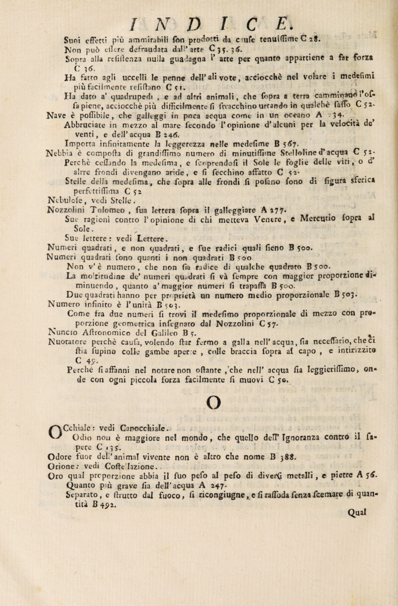 Suni effetti più ammirabili fon prodotti da cmfe tenuiffìme C 28. Non può edere defraudata dall’arte C35. 36. Sopra alla rdiffenza nulla guadagna 1* arce per quanto appartiene a far forza C ;6. Ha fatto agli uccelli le penne del!’ali vote, acciocché nel volare i medelìmi più facilmente refiftano C5U ’ . . v Ha dato a* quadrupedi , e ad altri animali, che fopra a terra camminano 1*of¬ fa piene, acciocché più difficilmente fi frracchino urtando in qualche fallo Cj2« Nave è poffibile, che galleggi in poca acqua come in un oceano A 34* Abbruciate in mezzo al mare fecondo l’opinione d*alcuni per la velocità de’ venti, e dell’acqua B 246. Importa infinitamente la leggerezza nelle medefime B 567. Nebbia è ccmpoffa di grandiffimo numero dì minutiffime Steiloline d’acqua C 52* Perchè celiando la medefima , e fcnprendofi il Sole le foglie delle viti, o d alrre frondì divengano aride, e fi fecchino affatto C 52* Stelle della medefima, che fopra alle frondi fi pofano fono di figura sferici perpetri filma C 52 Nebulofe, vedi Stelle. Nozzolìni Tolomeo , ftia lettera fopra il galleggiare A 277. _ Sue ragioni contro 1* opinione di chi metteva Venere, c Mercurio fopra ai Sole. Sue lettere: vedi Lettere. Numeri quadrati, e non quadrati, e fue radici quali fieno B 500. Numeri quadrati fono quanti i non quadrati B500. Non v’è numero , che non fia radice di qualche quadrato B500. La mo!ritisdine de’ numeri quadrati fi và fempre con maggior proporzione di¬ minuendo , quanto a’maggior numeri fi trapafia B joc. Due quadrati hanno per proprietà un numero medio proporzionale B503. Numero infinito è l’unirà B 503. Come fra due numeri fi trovi il medefimo proporzionale di mezzo con pro¬ porzione geometrica infegnaro dal Nozzolini C 57. Nuncio Affronomico del Galileo B ?. _ %m Nuotatore perchè caufi, volendo (far fermo a galla nell* acqua, fia neceffario, che ci (fia lupino colle gambe aperte , colle braccia fopra al capo , e intirizzito C 45?. Perchè fi affanni nel notare non offante /che nell’ acqua fia leggieriffimo, on« de con ogni piccola forza facilmente fi muovi C 5©. O OCchialc: vedi Canocchiale. < Odio non è maggiore nel mondo, che quello delP Ignoranza contro il fa- pere C 135. Odore fuor deli’animai vivente non è alerò che nome B 388. Orione: vedi CoffeTizione. - Oro qual proporzione abbia il fuo pefo al pefo di divebQ metalli, e pietre A $<f. Quanto più grave fia dell'acqua A 247. Separato, e (frutto dal fuoco, li ricongiugne, e firaffiodafenzafeemare di quan¬ tica B 402. Qual