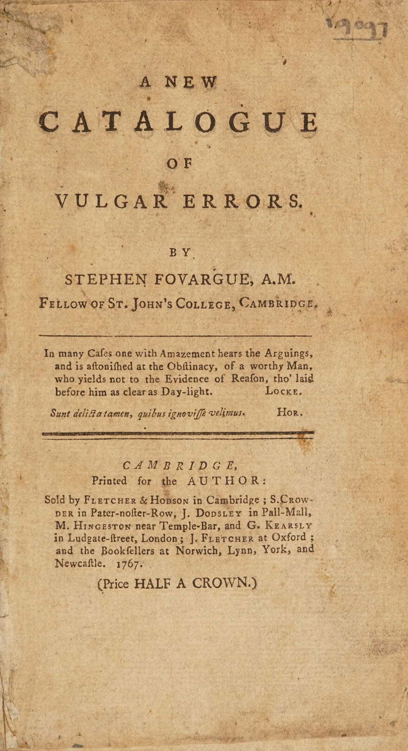 ee he “Yaa 6a bee a yi % At Der tees 4 NEW a ~ oe &amp; CATALOGUE VULGAR ERRORS Oi Bae STEPHEN FOVARGUE, AM. . 4 Fitrow ‘OF Sr. Jouw’ S CoxzEce, Camshipce, ; . In many Cafes one with Amazement hears the Arguings, rs hil and is aftonifhed at the Obftinacy, of a worthy Man, — / who yields not to the Evidence of Reafon, tho’ laid 7 before him as clearas Day-light. © Locke. Pao : Sunt delidatamen, quibus ignoviffe velimus. | _ Hor. : CAMBRIDGE, he Printed for the AUTHOR: a Sold by FLETCHER &amp; Hobigon 1 in Cambridge ; S.Crow- 2 DER in Pater-nofter-Row, J. Dopsney in Pall-Mall, M. Hincesrow near Temple-Bar, and G. Kearsiy a in Ludgate-ftreet, London; J. FLercner at Oxford ; : and the Bookfellers at Norwich, Lynn, York, and . Newcaftle. 1767. Pe, (Price HALF A CROWN.) a ogee wbrouliialee, eS Pay