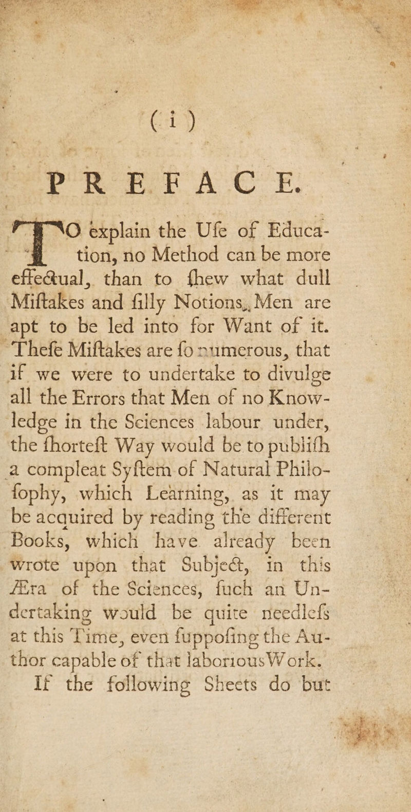 ry PREFACE. tion, no Method can be more effe&amp;ual, than to fhew what dull Miftakes and filly Notions,, Men are apt to be led into for Want of it. all the Errors that Men of no Know- ledge in the Sciences labour under, the fhorteft Way would be to publith fophy, which Leatning, as it may be acquired by reading the different Books, which have already been wrote upon that Subject, in this fira of the Sciences, fuch an Un- dertaking would be quite needlefs at this Time, even fuppofing the Au- thor capable of that laboriousW ork. It the following Sheets do but