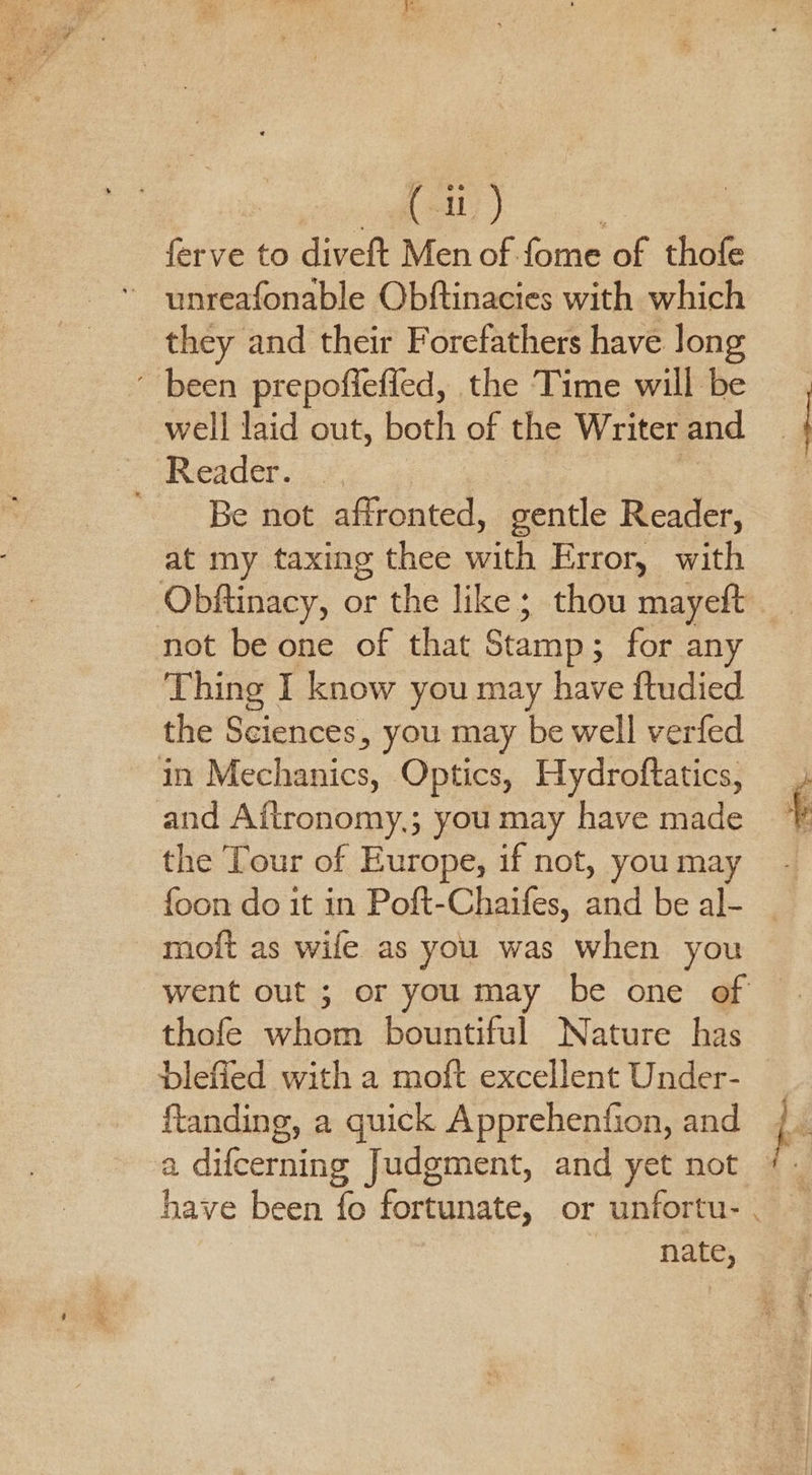 ferve to diveft Men of. fore of thofe they and their Forefathers have long ' been prepofiefied, the Time will be well laid out, both of the Writer and 2 Reader. ¥, | ' Be not affronted, gentle Reader, at my taxing thee with Error, with Obftinacy, or the like; thou mayeft not be one of that Stamp; for any Thing I know you may have ftudied the Sciences, you may be well verfed in Mechanics, Optics, Hydroftatics, and Aitronomy,; you may have made the ‘Tour of Europe, if not, you may {oon do it in Poft-Chaifes, and be al- moft as wile as you was when you went out ; or you may be one of — thofe whom bountiful Nature has blefied with a moft excellent Under- ftanding, a quick Apprehenfion, and nate,