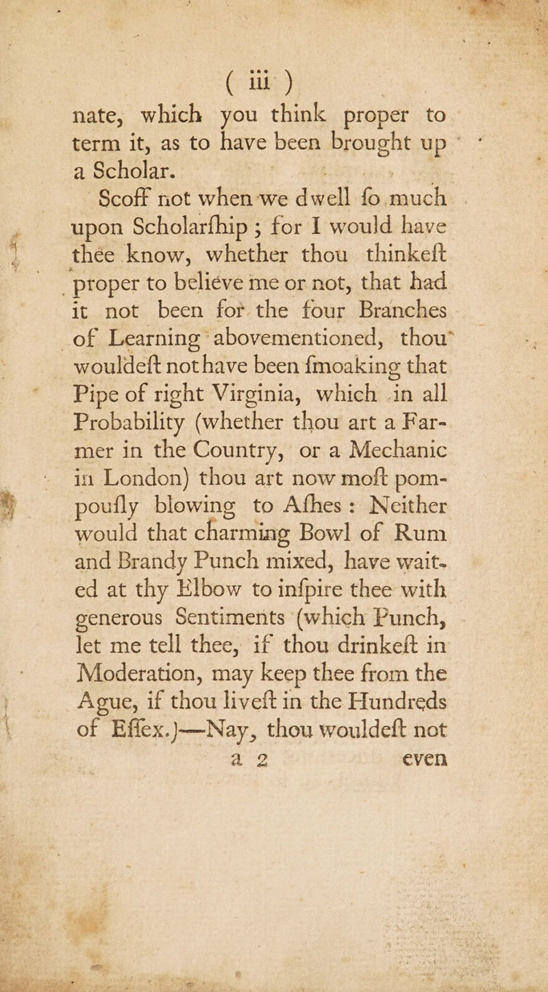 nate, which you think proper to a Scholar. | upon Scholarfhip ; for I would have wouldeft nothave been fmoaking that Pipe of right Virginia, which in all Probability (whether thou art a Far- mer in the Country, or a Mechanic in London) thou art now moft pom- poufly blowing to Afhes: Neither would that charming Bowl of Rum and Brandy Punch mixed, have wait- generous Sentiments (which Punch, let me tell thee, if thou drinkeft in Moderation, may keep thee from the Ague, if thou liveft in the Hundreds of Effex.)—Nay, thou wouldeft not a2 even