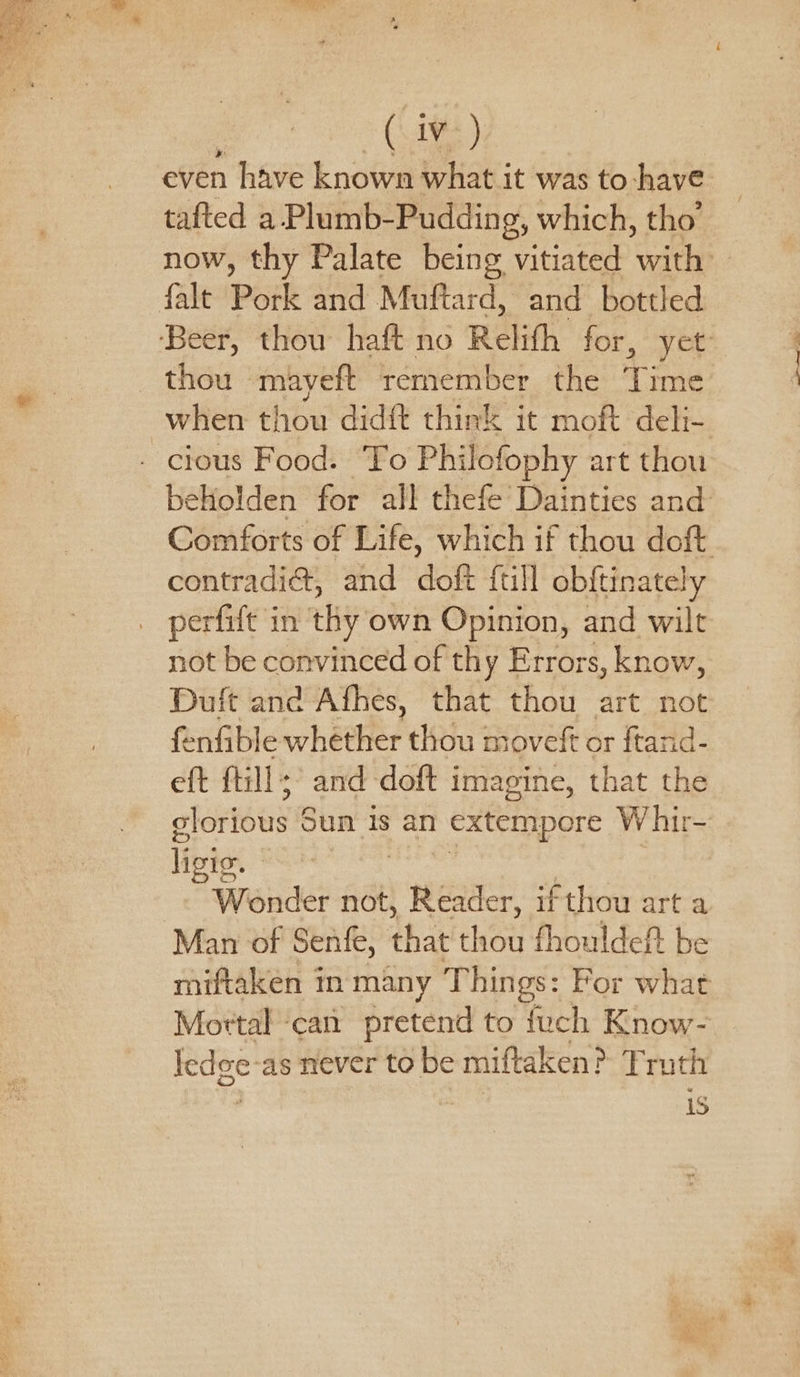 * tafted a Plumb- Pudding, which, tho’ now, thy Palate being vitiated with thou mayeft remember the Time when thou didft think it moft deh- contradi@, and doft {till obftinately not be convinced of thy Errors, know, Duft and Afhes, that thou art not fe nfible whether thou movek or ftan eft fill; and -doft imagine, that tha glorious 6 Sun is an | extempore W hir- livic. Wonder not, Reader, if thou art a Man of Senfe, that thou fhouldeft be miftaken in many Things: For what Mortal ‘can pretend to {uch Know- Iedge-as never to be miftaken? Truth J iS piel dena a