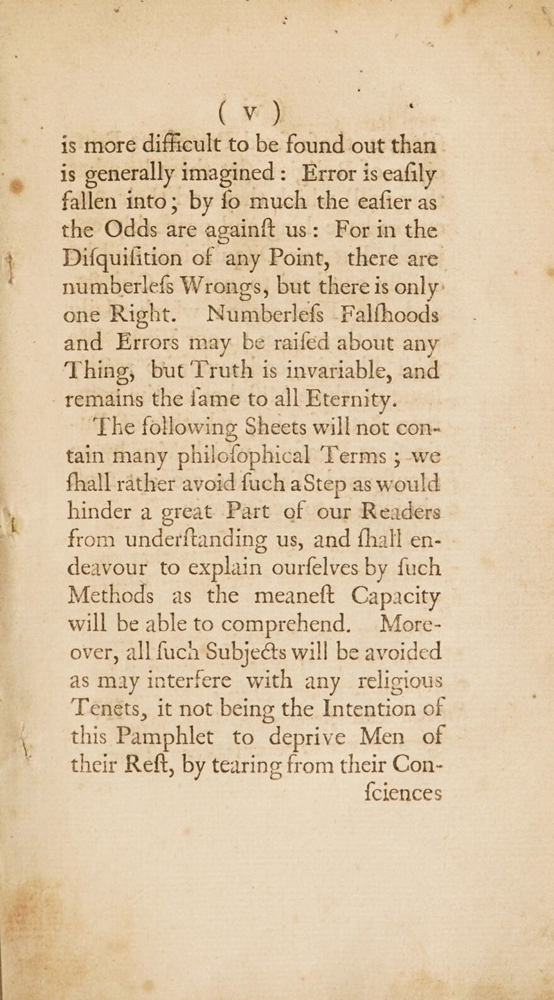 is more difficult to be found out than. is generally imagined: Error is eafily fallen into; by fo much the eafier as’ the Odds ate againit us: For in the Difquilition of any Point, there are numberlefs Wrongs, but hee 3 is only: one Right. Numberlefs Falfhoods and Errors may be raifed about any Thing, but Truth is invariable, and -yemains the /ame to all Eternity. ‘The following Sheets will not con- tain many philofophical Terms ; we fhall rather avoid fuch aStep as would hinder a great Part of our Readers from underftanding us, and fhall en- deavour to explain ourfelves by fuch Methods as the meaneft Capacity will be able to comprehend. More- over, all fucn Subjects will be avoided as may interfere with any religious Tenets, it not being the Intention of this Pamphlet to deprive Men of their Reft, by tearing from their Con- {clences