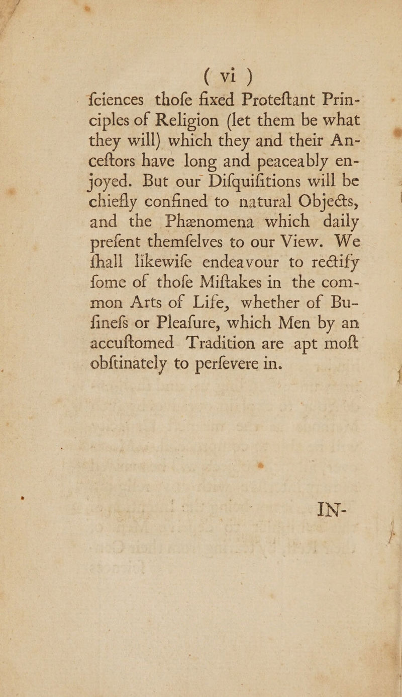 {ciences thofe fixed Proteftant Prin- ciples of Religion (let them be what they will) which they and their An- ceftors have long and peaceably en- joyed. But our Difguifitions will be chiefly confined to natural Objeds, and the Phenomena which daily prefent themfelves to our View. We fhall likewife endeavour to rectify ~ fome of thofe Miftakes in the com- mon Arts of Life, whether of Bu- finefs or Pleafure, which Men by an accuftomed Tradition are apt moft obf{tinately to perfevere in.