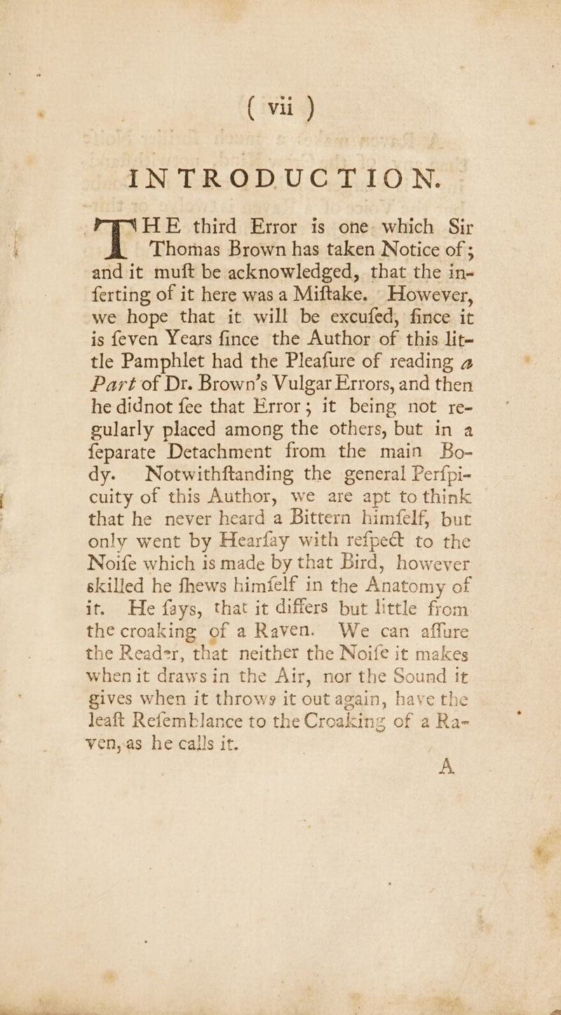 INTRODUCTION. FYNHE third Error is one which Sir Thomas Brown has taken Notice of ; and it muft be acknowledged, that the in- ferting of it here was a Miftake. However, we hope that it will be excufed, fince it is feven Years fince the Author of this lit- tle Pamphlet had the Pleafure of reading a Part of Dr. Brown’s Vulgar Errors, and then he didnot fee that Error; it being not re- gularly placed among the others, but in a feparate Detachment from the main Bo- dy. Notwithftanding the general Perfpi- cuity of this Author, we are apt to think that he never heard a Bittern himfelf, but only went by Hearfay with refpect to the Noife which is made by that Bird, however skilled he fhews himfelf in the Anatomy of it. He fays, that it differs but little from the croaking of a Raven. We can affure the Reader, that neither the Noife it makes when it drawsin the Air, nor the Sound it gives when it throws it out again, have the leaft Refemblance to the Croaking of a Ra- ven,as he calls it. A.