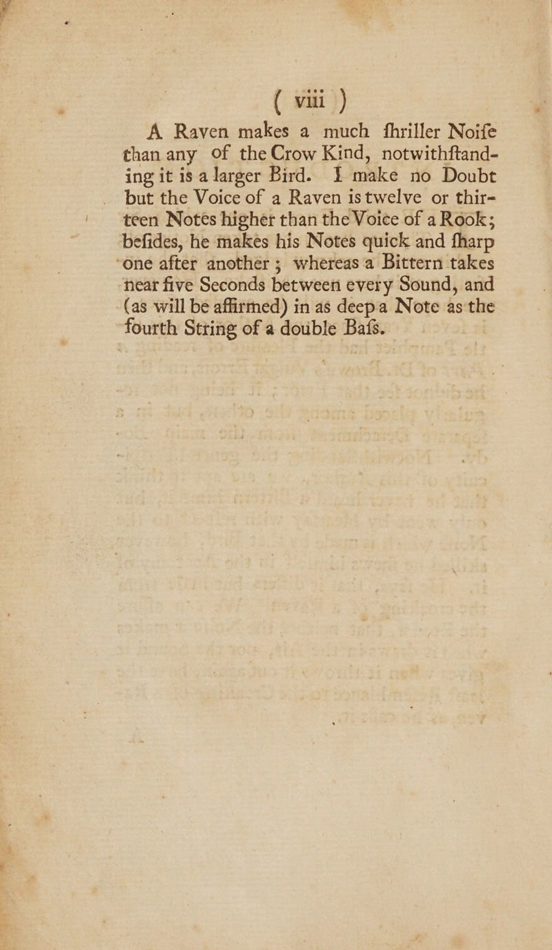 ( it) A Raven makes a much fhriller Noife than any Of the Crow Kind, notwithftand- ing it is a larger Bird. 1 make no Doubt but the Voice of a Raven istwelve or thir- befides, he makes his Notes quick and fharp ‘one after another ; whereas a Bittern takes near five Seconds between every Sound, and (as will be affirmed) in as deepa Note as the fourth String of a double Bats.