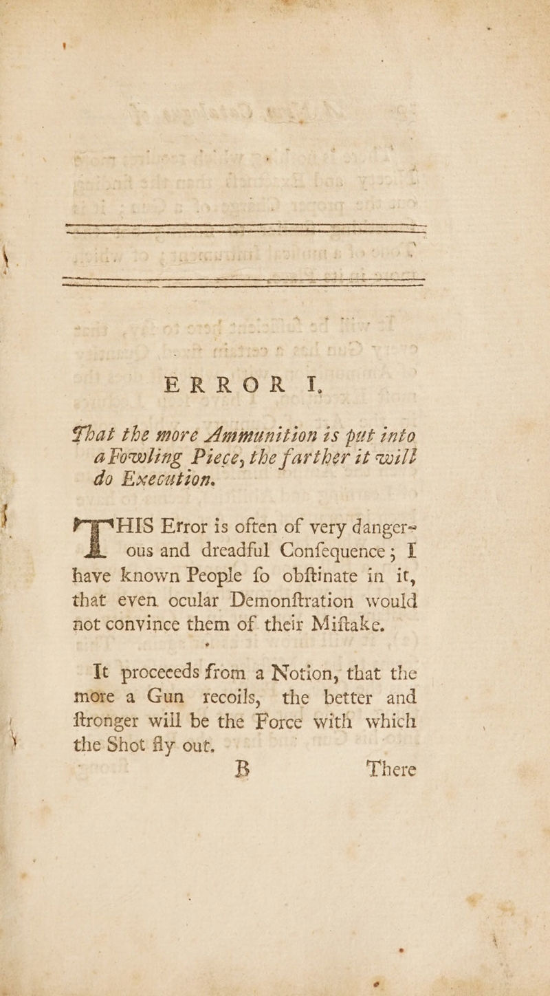 That the more Ammunition is put into akowling Piece, the farther it wilt do Execution. HIS Error is often of very danger= ous and dreadful Confequence; I have known People fo obftinate in it, that even ocular Demonftration would not convince them of. their Miftake. It proceeeds from a Notion, that the more a Gun recoils; the better and ftronger will be the Force with which the Shot fly out. B There