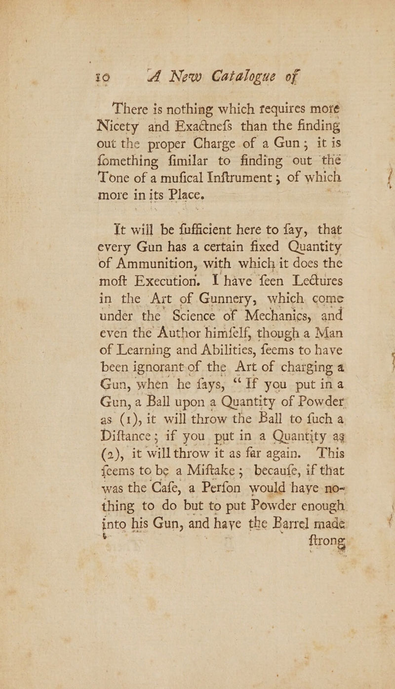 ‘40 A New Catalogue of There is nothing which tequires mot¢ Nicety and Exaétnefs than the finding out the proper Charge of a Gun; it is fomething fimilar to finding ote ‘the Tone of a mufical Inftrument 5 of which more in its Place. It will be fufficient here to fay, that every Gun has a certain fixed Quantity of Ammunition, with which it does the -moft Execution. I have feen Leétures in the Art of Gunnery, which come under the Science of Mechanics, and even the Author himfelf, though a Man of Learning and Abilities feems to have been ignorant.of the Art of charging a Gun, when he fays, “If you put ina as (1 oS it will throw the Ball to fuch a Diftance ; if you put in a Quantity ag (2), it will throw it as far again. This feems to be a Miftake 5 becaute, if that ~ was the Cafe, a Perfon would haye no- into his Gun, and haye the Barrel made trong - —