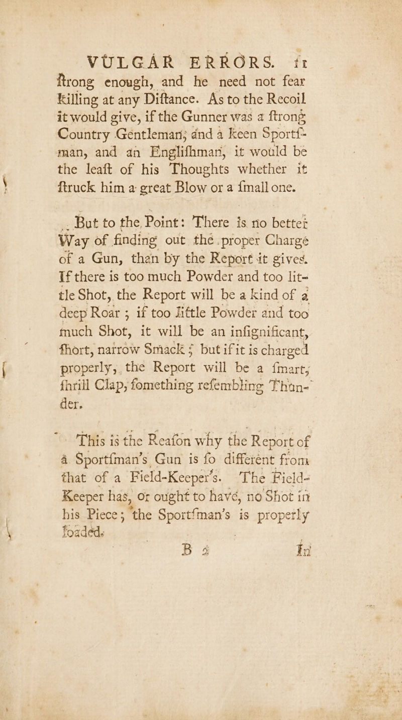 Rrong enough, and he need not fear killing at any Diftance. As to the Recoil it would give, if the Gunner was a ftrong Country Gentleman; dnd a keen Sportf: man, and an Englifhman, it would be the leaft of his Thoughts whether it ftruck him a great Blow or a {mall one. But to the Point: There is no better Way of finding out the .proper Charge of a Gun, than by the Report it gives. If there is too much Powder and too lit- tle Shot, the Report will be a kind of a deep Roar ; if too little Powder and too much Shot, it will be an infignificant, fhort, natrow Smack? but ifit is charged properly, the Report will be a fmart, fhrill Clap, fomething refembling Than-' der. | This is the Reafon why the Report of 4. Sportfman’s Gun is fo differént from that of a Field-Keeper’s. The Ficld- Keeper has, or ought to havé, no Shot in his Piece; ‘the Sportfman’s is properly loaded. | : | B 4 En