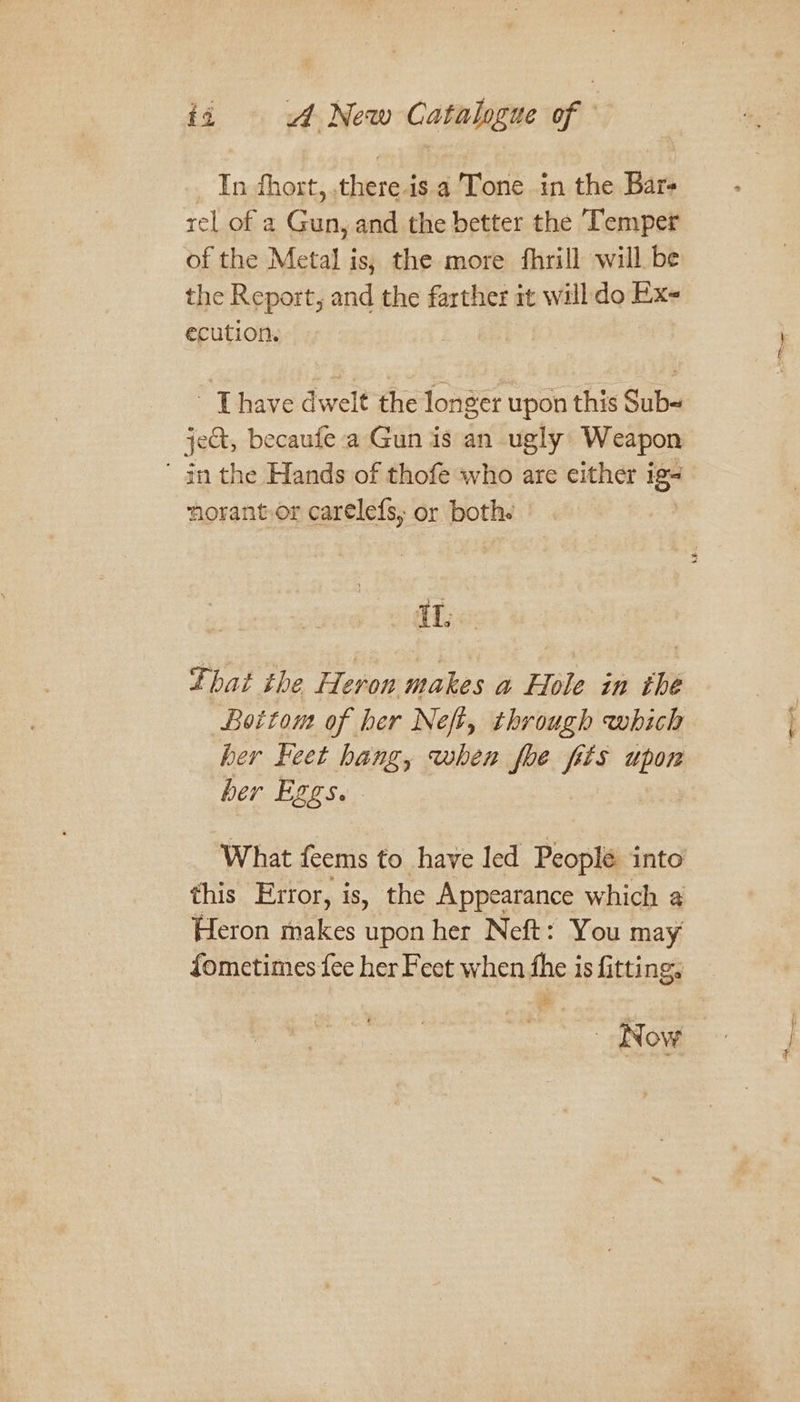 In hort, there. is a Tone in the Bar- rel of a Gun, and the better the Temper of the Metal is; the more fhrill will be the Report, and the farther it will do Ex- ecution. - [have dwelt the longer upon this Sub- jet, becaufe a Gun is an ugly Weapon ' in the Hands of thofe who are either ig -torant.or carelefs, or both. IL that the Heron makes a Hole in the Bottom of her Neft, through which her Feet hang, when foe fits upon her Eggs. What feems to have led Peoplé into’ this Error, is, the Appearance which a Heron makes upon her Neft: You may fometimes fee her Feet when fhe is fitting, Now