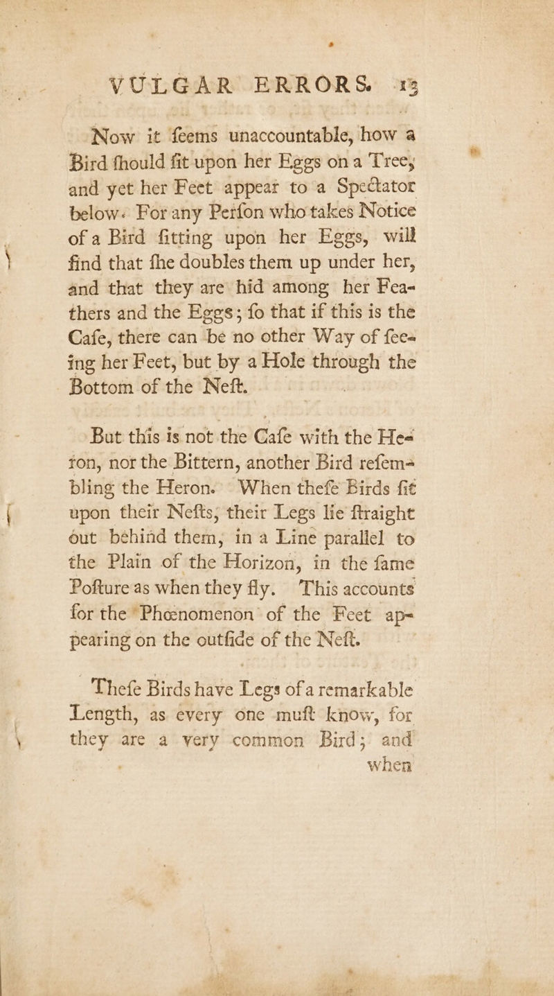 Now it feems unaccountable, how a Bird fhould fit upon her Eggs ona Tree, and yet her Feet appeat to a Spectator below. For any Perfon who takes Notice of a Bird fitting upon her Eggs, will find that fhe doubles them up under her, and that they are hid among her Fea- thers and the Eggs; fo that if this is the Cafe, there can be no other Way of fee- ing her Feet, but by a Hole —— the Bottom of the Neft. Bot this is:not:the’ Gale with the Hes ton, nor the Bittern, another Bird refem= bling the Heron. When thef Birds fit upon their Nefts; their Legs lie ftraight out behind them; in a Line parallel to the Plain of the Horizon, in the fame Pofture as when they fly. This accounts for the “Phe:nomenon of the Feet ap= pearing on the outfide of the Neft. Thefe Birds have Legs ofa remarkable Length, as every one muft know, for they are a yery common Bird; and when