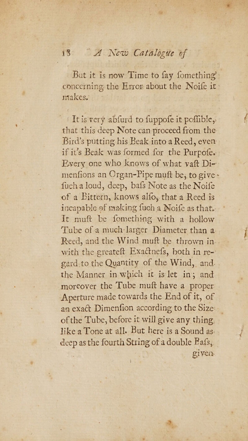 But it is now Time to fay fomething’ concerning the Error about the Noife it» miakes, Itis very abfurd to fuppofe it poffible, that this deep Note can proceed from the Bird’s putting his Beak isto a Reed, even if it’s Beak was formed for the Purpofe. Every one who knows of what vaft Di- menfions an Organ-Pipe muft be, to give: fucha loud, deep, bafs Note as the Noife of a Bicteth; knows alfo,. that a Reed is incapable of making fuch a Noife as that.. It muft be fomething with a hollow Tube of a much: larger Diameter than a Reed, and the Wind muft be thrown in.. with the greateft Exactnefs, both in re- ard.to the Quantity of the Wind,. and. the Manner in which it islet in; and moreover the Tube muft have a proper Aperture made towards the End of it, of an exact Dimenfion according to the Size: of the Tube, before it will give any thing. like a Tone at all. But here is a Sound as: deep as the fourth String of a double Bafs, given