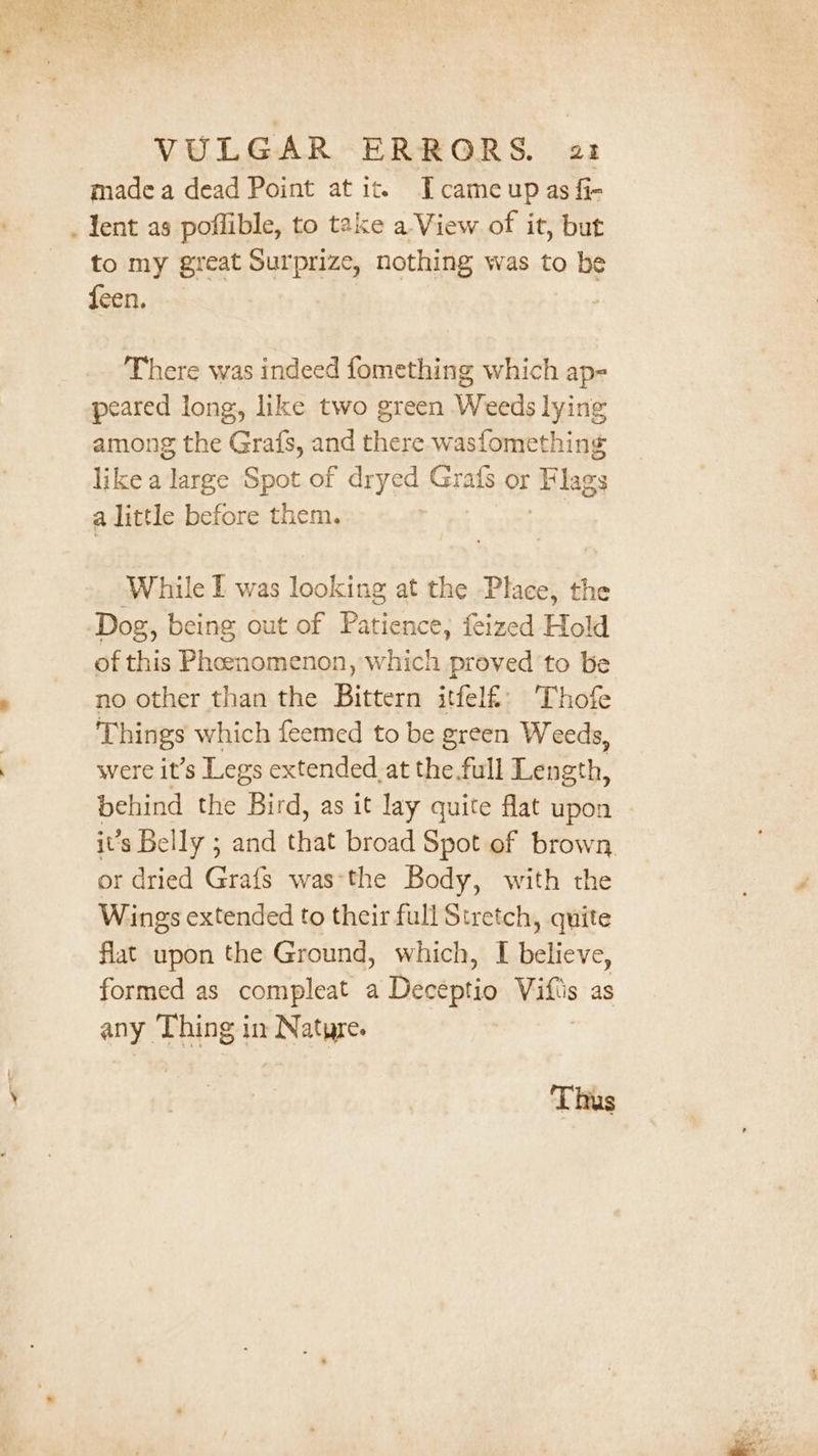 made a dead Point at it. Icameup as fi- . lent as poffible, to take a View of it, but to my great Surprize, nothing was to be feen, There was indeed fomething which ap- peared long, like two green Weeds lying among the Grafs, and there wasfomething like a large Spot of dryed Grats or Flags a little before them. While I was aera at the Place, the ‘Dog, being out of Patience, feized Hold of this Pheenomenon, which proved to be no other than the Bittern itfelf: Thofe Things which feemed to be green Weeds, were it’s Legs extended_at the full Length, behind the Bird, as it lay quite flat upon it’s Belly ; and that broad Spot of brown. or dried Grafs was-the Body, with the Wings extended to their full Stretch, quite flat upon the Ground, which, I believe, formed as compleat a Deceptio Vitis as any. Thing i in nN ature. Thus