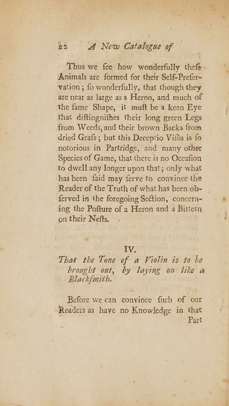 Thus we fee how wonderfully thefe. Animals are formed for their Self-Prefer- vation ; fo wonderfully, that though they are near as large asa Heron, and much of the fame Shape, it muft be a keen Eye that diftingnifhes their long green Legs from Weeds, and their brown Backs from dried Grafs; but this Deceptio Vifas is fo notorious in Partridge, and many other Species of Game, that there is no Occafion to dwell any longer upon that; only what has been faid may ferve to convince the Reader of the Truth of what has been ob- ferved in the foregoing Setion, concern- ing the Pofture of a Heron and a Bittern on their Nefts. | meee. That the Tone of a Violin is to be brought out, by laying on like a@ Black{mith. Before we can convince fuch of our ‘Readezs as haye no Knowledge in that ‘ : Part