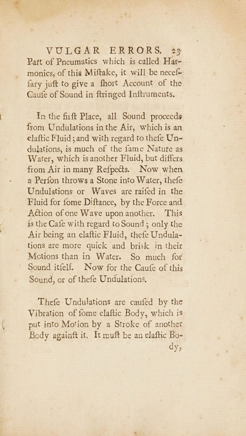 Patt of Pneumatics which is called Har- monics, of this Miftake, it will be necef+ {ary juft to give a fhort Account of the Caufe of Sound in ftringed Inftruments, In the fuft Place, all Sound proceeds from Undulations inthe Air, which is an elaftic Fluid; and with regard to thefe Un- dulations, is much of the fame Nature as Water, which is another Fluid, but differs from Air inmany Refpects. Now when a Perfon throws a Stone into Water, thefe Undulations or Waves are raifed in the Fluid for fome Diftance, by the Force and Action of one Wave upon another. This is the Cafe with regard to Sound ; only the Air being an elaftic Fluid, thefe Undula- tions are more quick and brisk in their Mctions than in Water. So much for Sound itfelf. Now for the Caufe of this Sound, or of thefe Undulations. Thefe Undulations are caufed by the Vibration of tome elaftic Body, which is put into Motion by a Stroke of another Rody againft it, It muft be an elaftic Bo- dy,