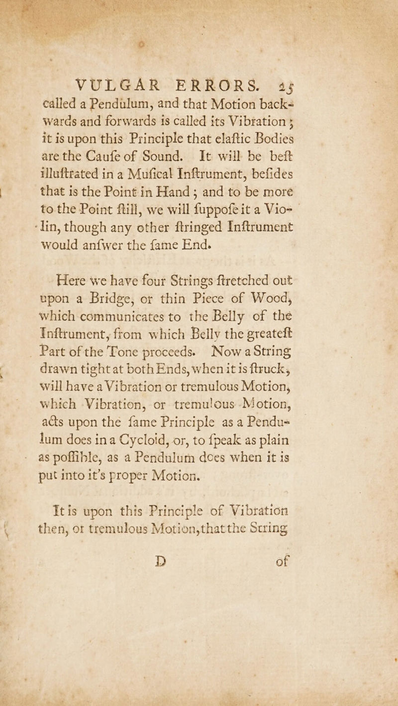 called a Pendulum, and that Motion back= waras and forwards 1s called its Vibration 3 it isupon this Principle that elaftic Bodies are the Caufe of Sound. It will be beft illuftrated in a Mufical Inftrument, befides that is the Point in Hand ; and to be more to the Point fill, we will fuppofe it a Vio= ‘lin, though any other ftringed Inftrument would anf{wer the fame End. Here we have four Strings ftretched out upon a Bridge, or thin Piece of Wood, which communicates to the Belly of the Inftrument, from which Belly the greateft _ Part of the Tone proceeds. Now a String drawn tight at both Ends, when it is ftruck, will have a Vibration or tremulous Motion, which Vibration, or tremulous -Motion, acts upon the fame Principle as a Pendu= lum does ina Cycloid, or, to {peak as plain as poffible, as a Pendulum dces when it is put into it’s proper Motion. Itis upon this Principle of Vibration then, or tremulous Motion,that the String D of