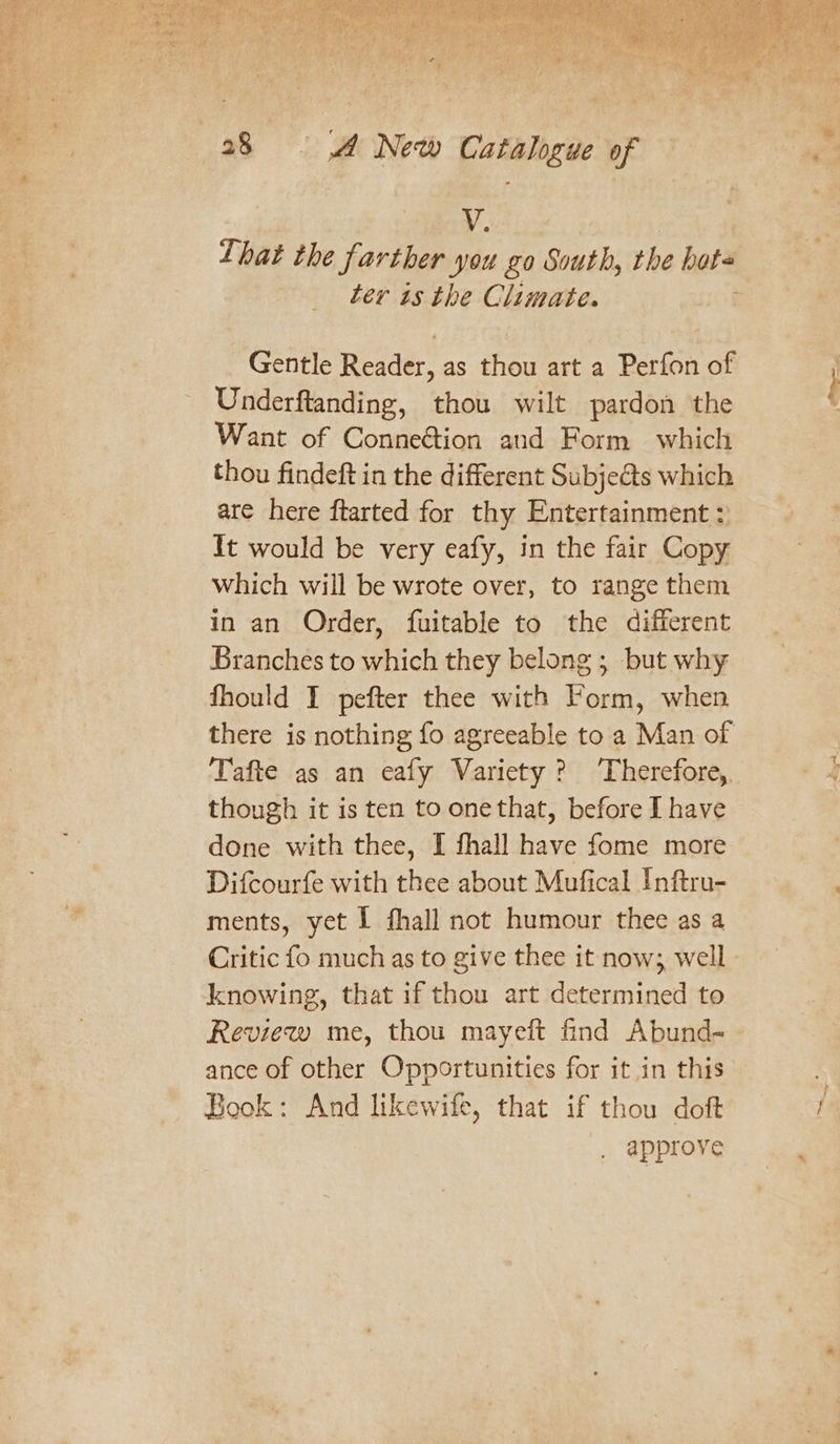 V. Lhat the farther you go South, the bote ter 1s the Climate. Gentle Reader, as thou art a Perfon of Underftanding, thou wilt pardon the Want of Connection aud Form which thou findeft in the different Subjects which are here ftarted for thy Entertainment: It would be very eafy, in the fair Copy which will be wrote over, to range them in an Order, fuitable to the different Branches to which they belong ; but why fhould I pefter thee with Form, when there is nothing fo agreeable to a Man of Tafte as an eafy Variety? Therefore, though it is ten to onethat, before I have done with thee, I fhall have fome more Difcourfe with thee about Mufical Inftru- ments, yet I fhall not humour thee as a Critic fo much as to give thee it now; well knowing, that if thou art determined to Review me, thou mayeft find Abund- ance of other Opportunities for it in this Book: And likewife, that if thou doft approve