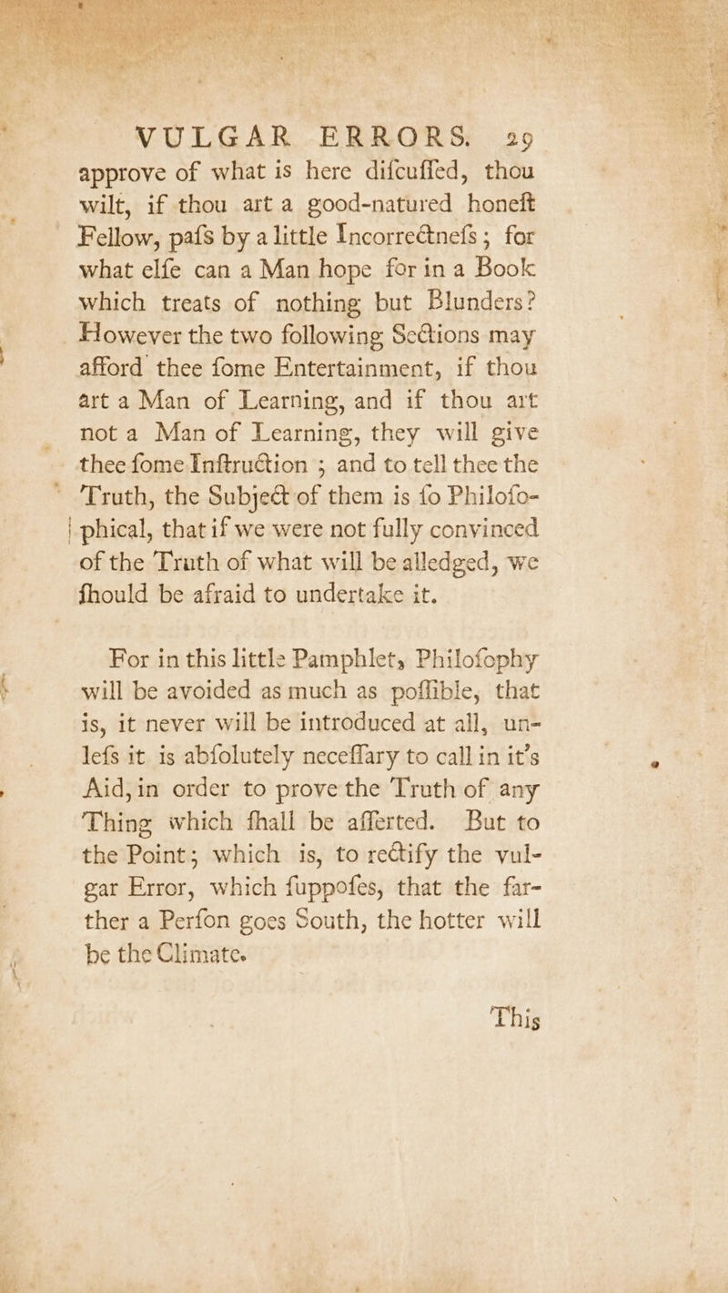 rm » = 1 im, . &gt; VULGAR ERRORS. 29 approve of what is here difcuffed, thou wilt, if thou art a good-natured honeft what elfe can a Man hope for in a Book which treats of nothing but Blunders? afford thee fome Entertainment, if thou art a Man of Learning, and if thou art not a Man of Learning, they will give thee fome Inftruction ; and to tell thee the | phical, that if we were not fully convinced of the Truth of what will be alledged, we fhould be afraid to undertake it. For in this little Pamphlet, Philofophy will be avoided as much as poffible, that is, it never will be introduced at all, un- lefs it is abfolutely neceflary to call in it’s Aid,in order to prove the Truth of any Thing which fhall be afferted. But to the Point; which is, to rectify the vul- gar Error, which fuppofes, that the far- ther a Perfon goes South, the hotter will be the Climate. This