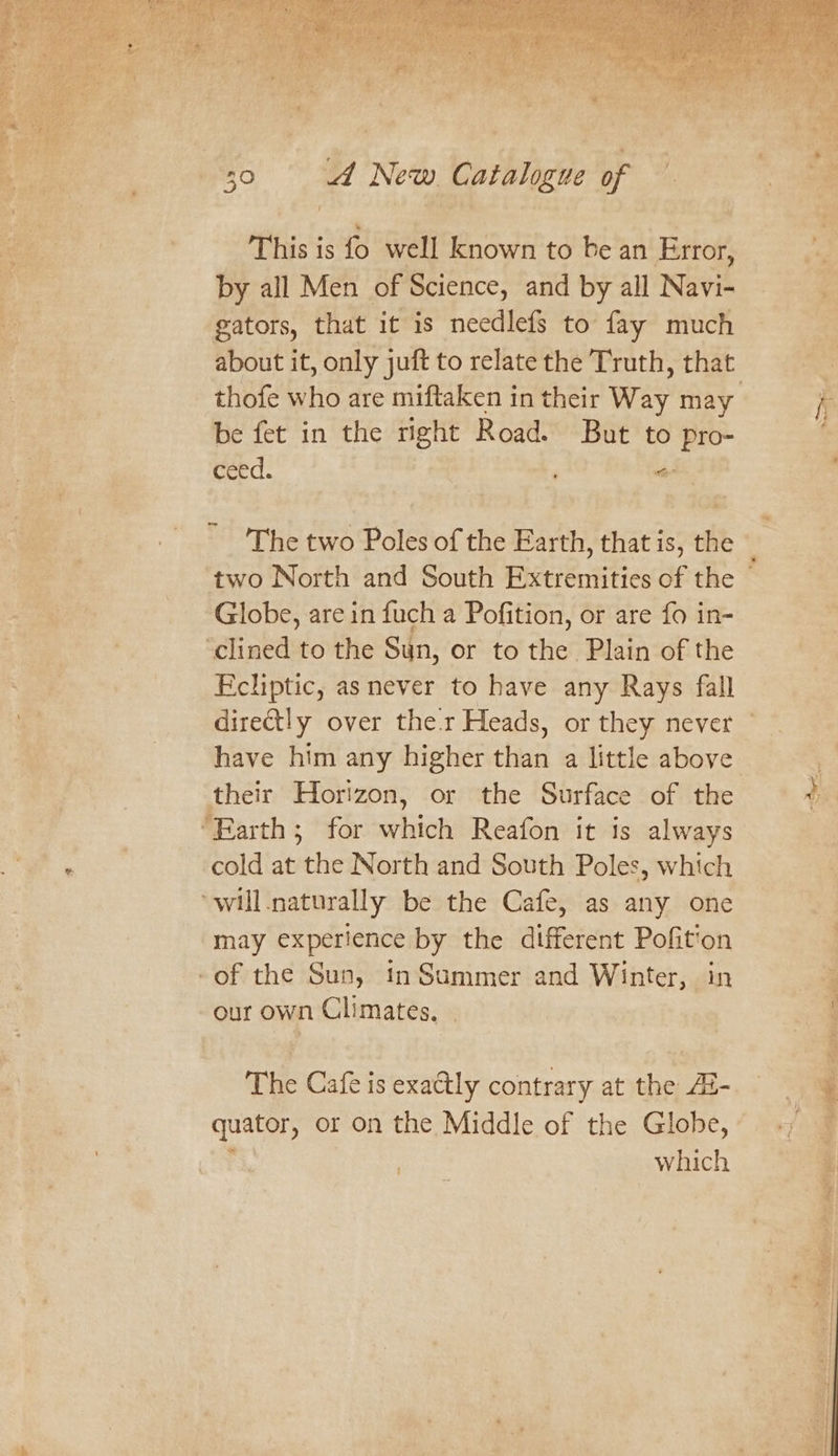 sh This is fo well known to be an Error, by all Men of Science, and by all iE gators, that it is needlefs to fay much about it, only juft to relate the Truth, that. thofe who are miftaken in their Way may be fet in the right Road. But to ceed. . tie Globe, are in fuch a Pofition, or are fo in- Ecliptic, as never to have any Rays fall have him any higher than a little above their Horizon, or the Surface of the “Barth; for wbiiots Reafon it is always cold at othe North and South Poles, which may experience by the different Pofition our own Climates, . quator, or on the Middle of the Globe, which