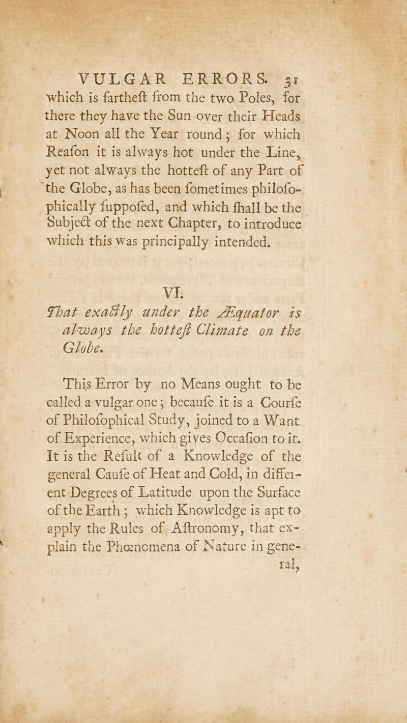 which is fartheft from the two, Poles, for there they have the Sun over their Heads at Noon all the Year round; for which yet not always the hotteft of any Part of the Globe, as has been fometimes philofo- Subject of the next Chapter, to introduce which this was principally intended. VI. That exaly under the Aéquator is always the hottefi Climate on the Globe. This Error by no Means ought to be called a vulgar one; becaufe it is a Courfe of Philofophical Study, joined to a Want of Experience, which gives Occafion to it. It is the Refult of a Knowledge of the general Caufe of Heat and Cold, in diffei- ent Degrees of Latitude upon the Surface of the Earth ; which Knowledge is apt to apply the Backes of Aftronomy, that ex- plain the Phoencmena of Nature in gene- ral,