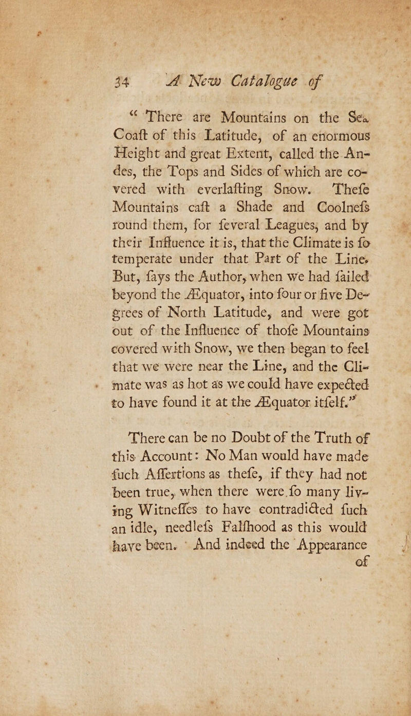 “‘ There are Mountains on the Sea Coaft of this Latitude, of an enormous Height and great Extent, called the An- des, the Tops and Sides of which are co- vered with everlafting Snow. Thefe Mountains caft a Shade and Coolnefs round them, for feveral Leagues, and by their Influence it is, that the Climate is fo temperate under that Part of the Line. But, fays the Author, when we had failed beyond the Aiquator, into four or five De~ @rees of North Latitude, and were got out of the Influence of thofe Mountains covered with Snow, we then began to feel that we were near the Line, and the Cli- mate was as hot as we could have expected to have found it at the Alquator itfelf.” There can be no Doubt of the Truth of this Account: No Man would have made fuch Affertions as thefe, if they had not been true, when there were.fo many liy- ig Witneffes to have contradicted fuch an idle, needlefs Falfhood as this would have been. \ And indeed the Appearance