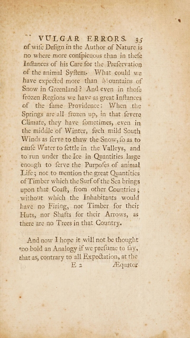 of wife Defign in the Author of Nature is no where more confpicuous than in thefe Inftances of his Care for the Prefervation of the animal Syftem. What could we have expected more than Mountains of Snow in Greenland? And even in thofe frozen Regions we have as great Inftances of the fame Providence: When the Springs are all frozen up, in that fevere Climate, they have fometimes, .even in the middle of Winter, fuch mild South Winds as ferve to thaw the Snow, fo as to caufe Water to fettle in the Valleys, and torun under the Ice in Quantities large enough to ferve the Purpofes of animal Life; not to mention the great Quantities of Timber which the Surf of the Sea brings upon that Coaft, from other Countries ; ‘without which the Inhabitants would have no Firing, nor Timber for their there are no Trees in that Country. And now Lhope it will not be thought too bold an Analogy if we preftuume to fay, that as, contrary to all Expectation, at the iz 2 AAquator . J ¥ a