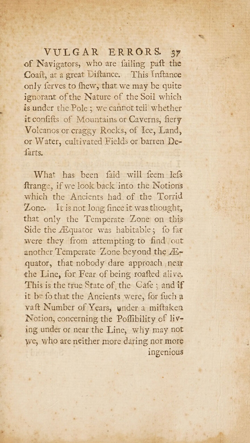 a ed iat ae le Coait, at a great Diftance. This Unftance only ferves to fhew, that we may be quite ignorant ofthe Nature of the Soil which is under the Pole ; we cannot teli’ whether it confifis of Mountains or Caverns, fiery Volcanos or craggy Rocks, of Ice, Land, or Water, cultivated Fields or barren De- darts. What has been faid will feem_ Iefs ftrange, if we look back into the Notions which the Ancients had. of the Torrid Zone. It is not long fince it was thought, that only the Temperate Zone’ on this Side the Aiquator was habitable; fo far were they from attemptingto find out another Temperate ‘Zone beyond the As quator, that nobody dare approach near the Line, for Fear of being roafted alive. This is the true State of the Cafe ; and if it be fothat the Ancients were, for fuch a vaft Number of Years, ynder a miftaken Notion, concerning the Poffibility of liv- ing under or near the Line, why may not we, who are neither more daring nor more ingenious