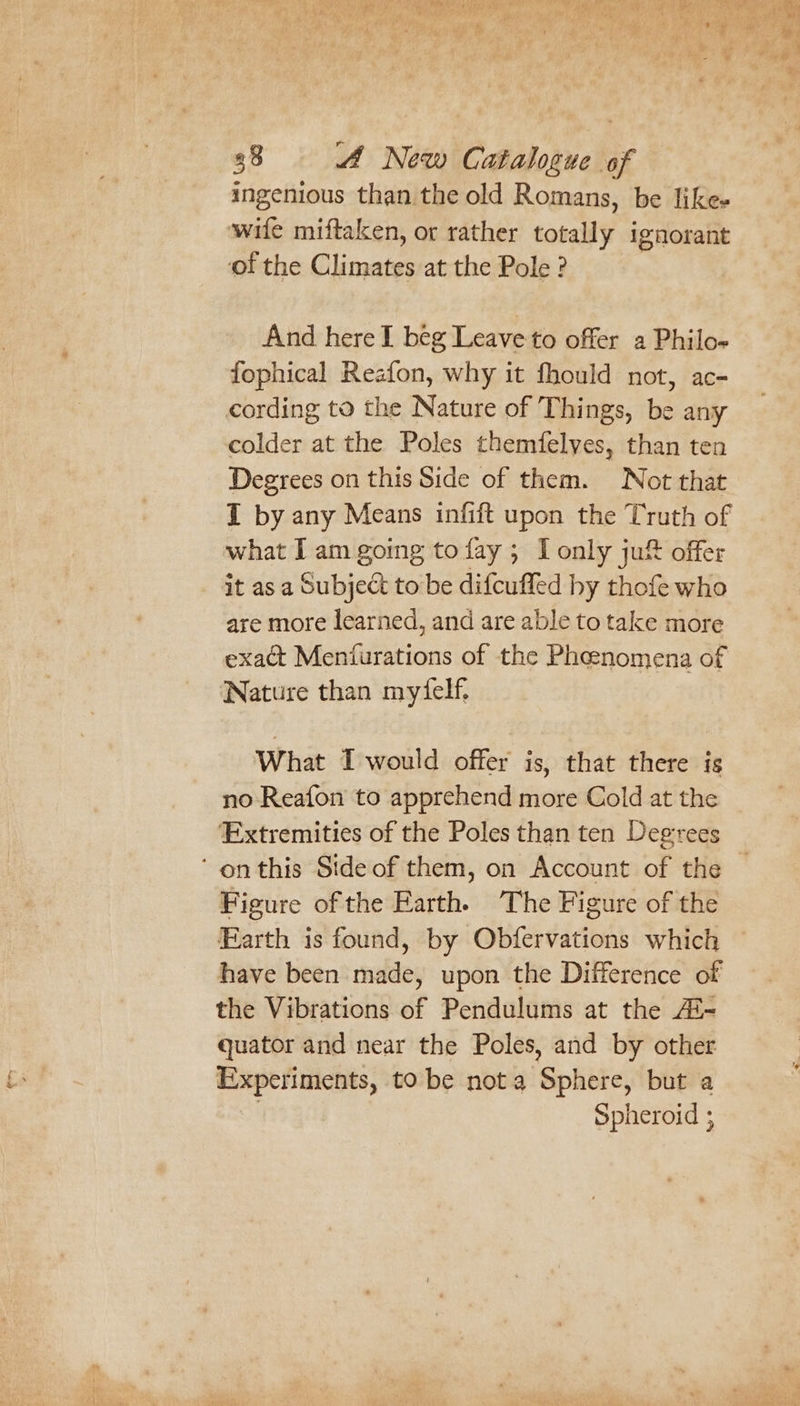 ingenious than the old Romans, be like- wite miftaken, ot rather totally ignorant ‘of the Climates at the Pole ? And here I beg Leave to offer a Philo- fophical Reafon, why it fhould not, ac- cording to the Nature of Things, be any colder at the Poles themfelyes, than ten Degrees on this Side of them. Not that I by any Means infift upon the Truth of what I am going tofay 5 lonly ju&amp; offer it as a Subject to be difcuffed hy thofe who are more learned, and are able to take more exact Menturations of the Pheenomena of Nature than mytelf. What T would offer is, that there ig no Reafon to apprehend more Cold at the Extremities of the Poles than ten Degrees Figure of the Earth. The Figure of the Farth is found, by Obfervations which have been made, upon the Difference of the Vibrations of Pendulums at the Ai- quator and near the Poles, and by other Experiments, to be nota Sphere, but a | Spheroid ; y a Et oe