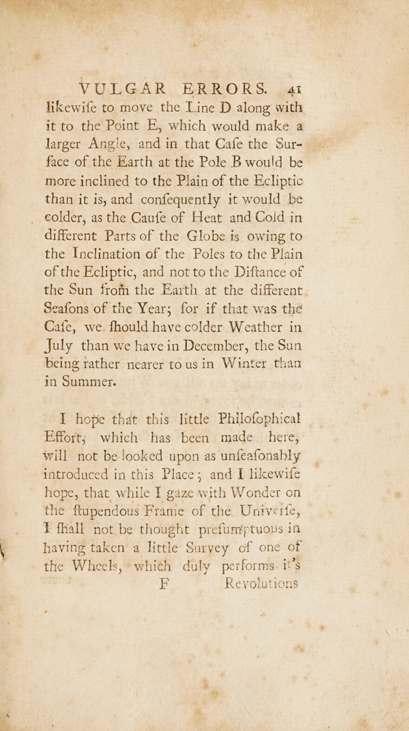 likewife to move the Line D along with it to the Point E, which would make a larger Angle, and in that Cafe the Sur- face of the Earth at the Pole B would be more inclined to the Plain of the Ecliptic than it is, and confequently it would be colder, as the Gaufe of Heat and Cold in different Parts of the Globe is owing to the Inclination of the Poles to the Plain of the Ecliptic, and not to the Diftance of the Sun frofn the Earth at the different Seafons of the Year; for if that was the Cafe, we. fhould have colder Weather in July than we have in December, the Sun being rather nearer tous in Winter than in Summer. I hope that this. little Philofophical Effort; which has been made _ here, will not be looked upon as unfeafonahly introduced in this Place; and I likewife hope, that while I gaze with Wonder on the ftupendous Frame of the. Untverte, T fhall not be thought prefumptuous in having taken a little Survey of one of the Wheels, which duly performs. it’s P| am) 4 ® i @ 7 a iy Revolutions