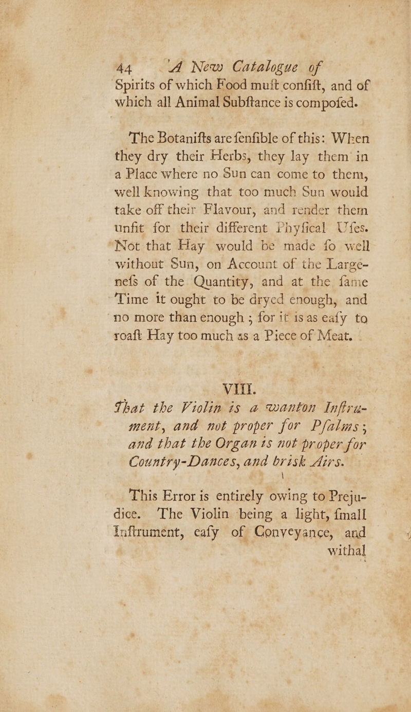 ‘Spirits of which Food mutt confift, and of which all Animal Subftance is compofed. The Botanifts are fenfible of this: When they dry their Herbs, they lay them in a Place where no Sun can come to them, well knowing that too much Sun would take off their Flavour, and render them unfit for their different Phyfical Ufes. Not that Hay would be made fo well without Sun, on Account of the Large- nefs of the Quantity, and at the fame Time it ought to be dryed enough, and “no more than enough ; for if is as eafy to roaft Hay too much as a Piece of Meat. - Vit. That the Violin is a wanton Inftru- ment, and not proper for Pflalas ; and that the Organ ts not proper for Country-Dances, and brisk Airs. — , eG. This Error is entirely owing to Preju- dice. The Violin being a light, fmall Inflrument, eafy of Conveyance, and withal