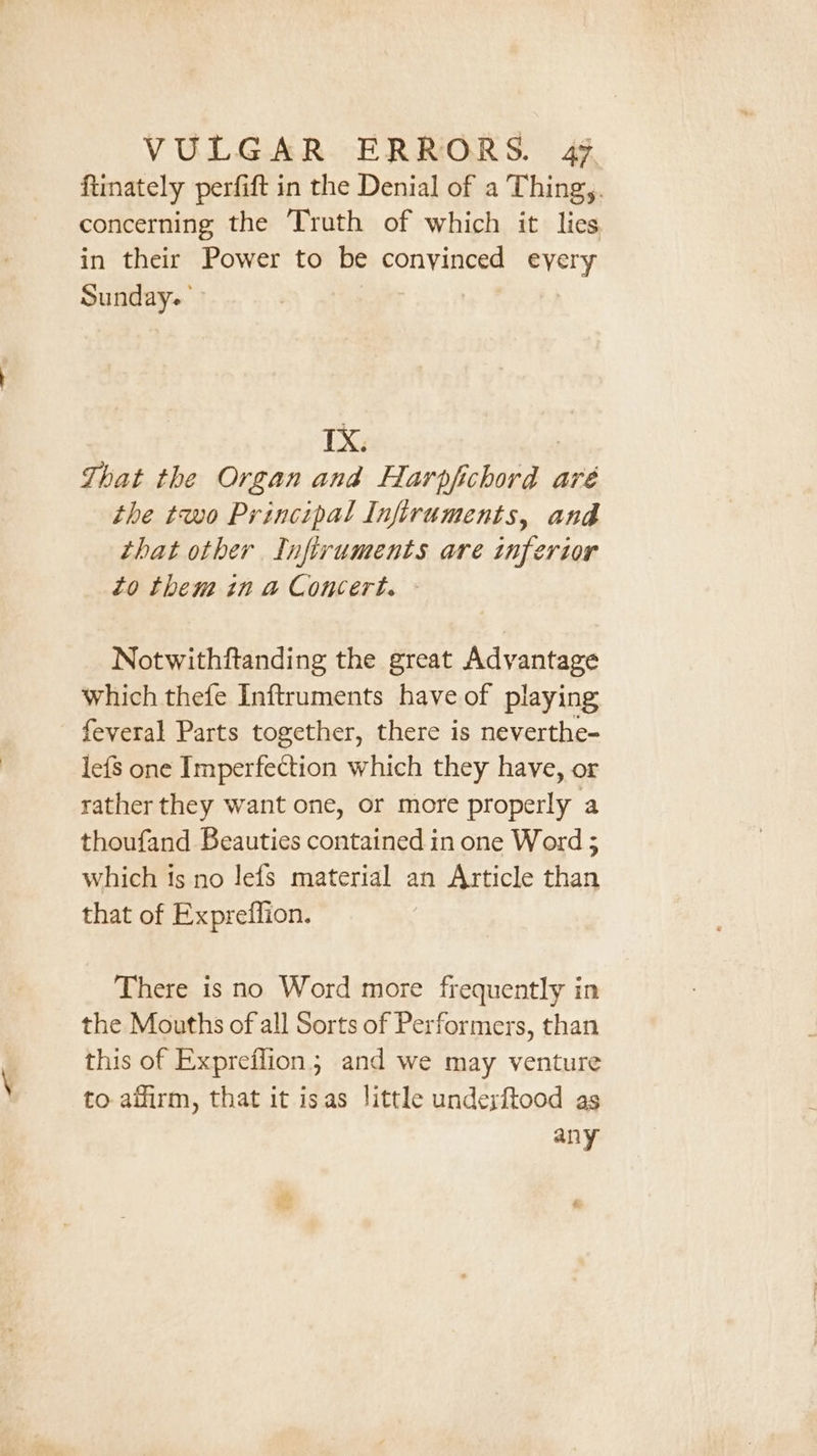 ftinately perfift in the Denial of a Thing,. concerning the Truth of which it lies in their Power to be conyinced eyery Sunday. | IX. : That the Organ and Harpfichord aré the two Principal Infiruments, and that other Infiruments are inferior to them in a Concert. Notwithftanding the great Advantage which thefe Inftruments have of playing feveral Parts together, there is neverthe- lefs one Imperfection which they have, or rather they want one, or more properly a thoufand Beauties contained in one Word ; which is no lefs material an Article than that of Expreffion. There is no Word more frequently in the Mouths of all Sorts of Performers, than this of Expreffion; and we may venture to affirm, that it isas little undexftood as any &amp; e